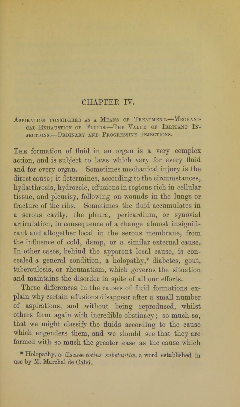 Aspiration considebed as a Means of Treatment.—Meceani- cal Exhaüstion of Fluids.—The Value of Irritant In- jections.—Ordinary and Progressive Injections. The formation of fluid in an organ is a very complex action, and is subject to laws wliicb vary for every fluid and for every organ. Sometimes meclianical injury is the direct cause ; it détermines, according to tbe circumstances, hydarthrosis, hydrocele, effusions in régions ricb in cellular tissue, and pleurisy, following on wounds in the lungs or fracture of the ribs. Sometimes the fluid accumulâtes in a serous cavity, the pleura, pericardium, or synovial articulation, in conséquence of a change almost insignifi- cant and altogether local in the serous membrane, from the influence of cold, damp, or a similar external cause. In other cases, behind the apparent local cause, is con- cealed a general condition, a holopathy,* diabètes, goût, tuberculosis, or rheumatism, which governs the situation and maintains the disorder in spite of ail our efforts. These différences in the causes of fluid formations ex- plain why certain effusions disappear after a small number of aspirations, and without being reproduced, whilst others form again with incredible obstinacy ; so much so, that we might classify the fluids according to the cause which engenders them, and we should see that they are formed with so much the greater ease as the cause which * Holopathy, a disease totvus substantiœ, a word established in use by M. Marchai de Calvi.