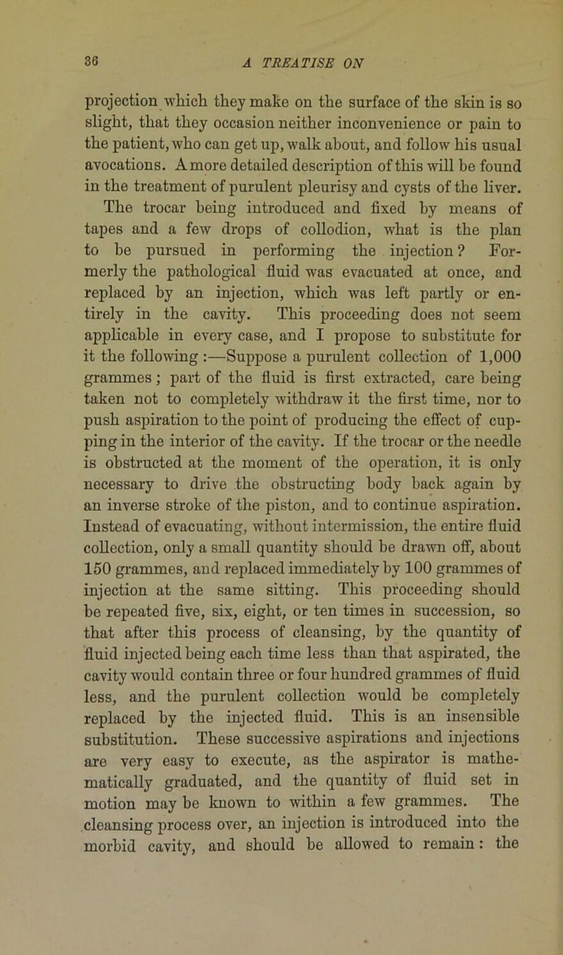 projection whicb tbey make on tbe surface of tire skin is so sligbt, tliat tbey occasion neitker inconvenience or pain to tbe patient, wlio can get up, walk about, and follow bis usual avocations. Amore detailed description of tbis will be found in tbe treatment of purulent pleurisy and cysts of tbe bver. Tbe trocar being introduced and fixed by means of tapes and a few drops of collodion, wbat is tbe plan to be pursued in performing tbe injection ? For- merly tbe patbological fluid was evacuated at once, and replaced by an injection, wbicb was left partly or en- tirely in tbe cavity. Tbis proceeding does not seem applicable in every case, and I propose to substitute for it tbe following :■—Suppose a purulent collection of 1,000 grammes ; part of tbe fluid is first extracted, care being taken not to completely witbdraw it tbe first time, nor to pusb aspiration to tbe point of producing tbe effect of cup- ping in tbe interior of tbe cavity. If tbe trocar or tbe needle is obstructed at tbe moment of tbe operation, it is only necessary to drive tbe obstructing body back again by an inverse stroke of tbe piston, and to continue aspiration. Instead of evacuating, witliout intermission, tbe entire fluid collection, only a small quantity sbould be drawn off, about 150 grammes, and replaced immediately by 100 grammes of injection at tbe same sitting. Tbis proceeding sbould be repeated five, six, eigbt, or ten times in succession, so tbat after tbis process of cleansing, by tbe quantity of fluid injected being eacb time less tban tbat aspirated, tbe cavity would contain tbree or four bundred grammes of fluid less, and tbe purulent collection would be completely replaced by tbe injected fluid. Tbis is an insensible substitution. Tbese successive aspirations and injections are very easy to execute, as tbe aspirator is matbe- matically graduated, and tbe quantity of fluid set in motion may be known to witbin a few grammes. Tbe cleansing process over, an injection is introduced into tbe rnorbid cavity, and sbould be allowed to remain : tbe