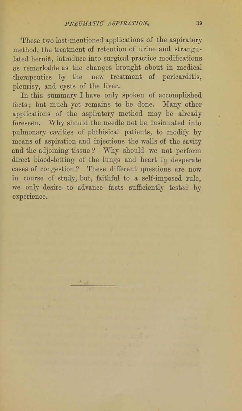 These two last-mentioned applications of tlie aspiratory method, tlie treatment of rétention of urine and strangu- lated hernift, introduce into surgical practice modifications as remarkable as tlie clianges brought about in medical tkerapeutics by the new treatment of pericarditis, pleurisy, and cysts of the liver. In this summary I bave only spoken of accomplisked facts; but mucb yet remains to be done. Many otber applications of tbe aspiratory metbod may be already foreseen. Wky sbould the needle not be insinuated into pulmonary cavities of phthisical patients, to modify by means of aspiration and injections the walls of the cavity and the adjoining tissue ? Why should we not perforai direct blood-letting of the lungs and heart in desperate cases of congestion ? These different questions are now in course of study, but, faithful to a self-imposed rule, we only desire to advance facts sufficiently tested by expérience.