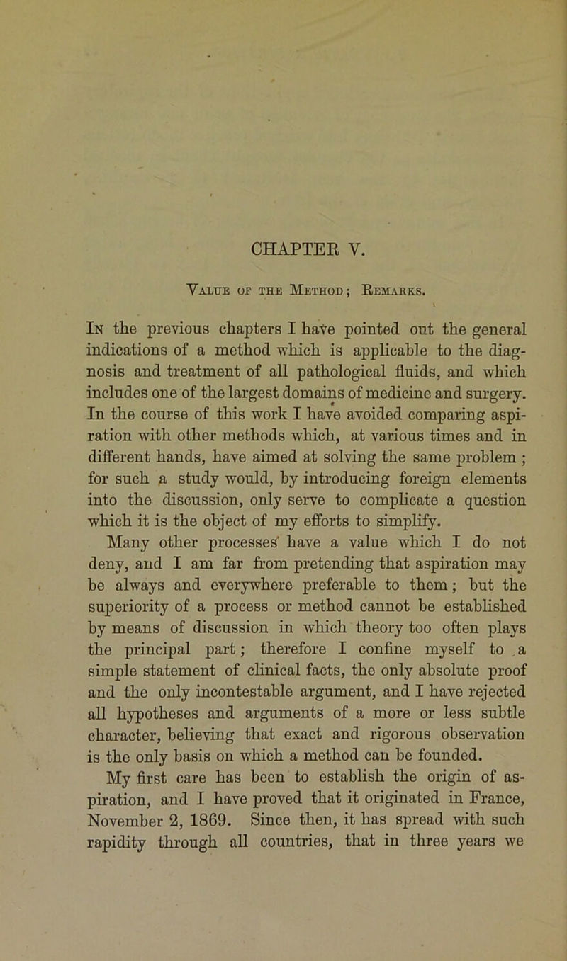 CHAPTER Y. Value of the Method; Remabks. \ In the previous chapters I hâve pointed out the general indications of a method which is applicable to the diag- nosis and treatment of ail pathological fluids, and which includes one of the largest domains of medicine and surgery. In the course of this work I hâve avoided comparing aspi- ration with other methods which, at various times and in different hands, hâve aimed at solving the same problem ; for such a study would, by introducing foreign éléments into the discussion, only serve to complicate a question which it is the object of my efforts to simplify. Many other processes' bave a value which I do not deny, and I am far from pretending that aspiration may be always and everywhere préférable to them ; but the superiority of a process or method cannot be established by means of discussion in which theory too often plays the principal part ; therefore I confine myself to a simple statement of clinical facts, the only ahsolute proof and the only incontestable argument, and I bave rejected ail hypothèses and arguments of a more or less subtle character, believing that exact and rigorous observation is the only hasis on which a method can he founded. My first care bas been to establish the origin of as- piration, and I hâve proved that it originated in France, November 2, 1869. Since then, it bas spread with such rapidity through ail countries, that in three years we