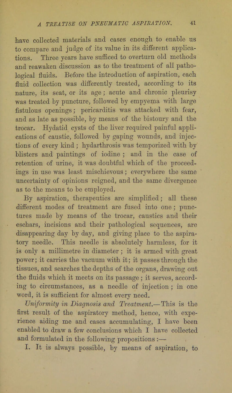 hâve collected materials ancl cases enough to enable us to compare and judge of its value in its different applica- tions. Tliree years hâve sufficed to overturn old methods and reawaken discussion as to tke treatment of ail patho- logical fluids. Before tire introduction of aspiration, eack fluid collection was differently treated, according to its nature, its seat, or its âge ; acute and ckronic pleurisy was treated by puncture, followed by empyema with large fistulous openings ; pericarditis was attacked witb fear, and as late as possible, by means of the bistoury and tbe trocar. Hydatid cysts of the liver required painful appli- cations of caustic, followed by gaping wounds, and injec- tions of every kind ; kydartkrosis was temporized witb by blisters and paintings of iodine ; and in tbe case of rétention of urine, it was doubtful whicb of tbe proceed- ings in use was least mischievous ; everywhere tbe same uncertainty of opinions reigned, and tbe same divergence as to tbe means to be employed. By aspiration, therapeutics are simplified ; ail tbese different modes of treatment are fused into one ; punc- tures made by means of tbe trocar, caustics and their eschars, incisions and their patbological sequences, are disappearing day by day, and giving place to tbe aspira- tory needle. Tbis needle is absolutely barmless, for it is only a millimétré in diameter ; it is armed witb great power ; it carries the vacuum witb it ; it passes through the tissues, and searches tbe deptbs of tbe organs, drawing out tbe fluids wbicb it meets on its passage ; it serves, accord- ing to circumstances, as a needle of injection ; in one word, it is sufficient for almost every need. Uniformity in Diagnosis and Treatment.— Tbis is tbe first resuit of tbe aspiratory metbod, hence, witb expé- rience aiding me and cases accumulating, I hâve been enabled to draw a few conclusions wbicb I bave collected and formulated in tbe following propositions :— I. It is always possible, by means of aspiration, to