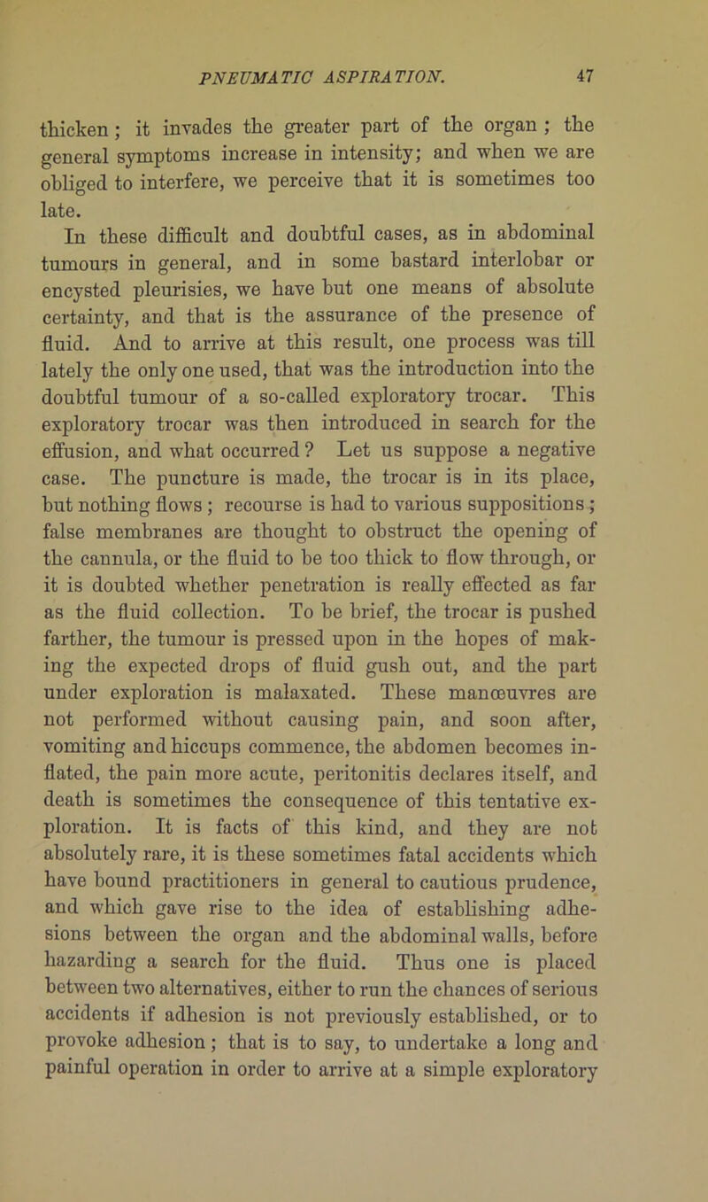 thicken ; it invades tlie greater part of the organ ; the general symptoms increase in intensity; and when we are obliged to interfère, we perceive tkat it is sometimes too late. In these difficult and doubtful cases, as in abdominal tumours in general, and in some bastard interlobar or encysted pleurisies, we bave but one means of absolute certainty, and that is the assurance of the presence of fluid. And to arrive at this resuit, one process was till lately the only one used, that was the introduction into the doubtful tumour of a so-called exploratory trocar. ïhis exploratory trocar was then introduced in search for the effusion, and what occurred ? Let us suppose a négative case. The puncture is rnade, the trocar is in its place, but nothing flows ; recourse is had to various suppositions ; false membranes are thought to obstruct the opening of the cannula, or the fluid to be too thick to flow through, or it is doubted whether pénétration is really effected as far as the fluid collection. To be brief, the trocar is pushed farther, the tumour is pressed upon in the hopes of mak- ing the expected drops of fluid gush out, and the part under exploration is malaxated. These manœuvres are not performed without causing pain, and soon after, vomiting and hiccups commence, the abdomen becomes in- flated, the pain more acute, peritonitis déclarés itself, and death is sometimes the conséquence of this tentative ex- ploration. It is facts of this kind, and they are not absolutely rare, it is these sometimes fatal accidents which bave bound practitioners in general to cautious prudence, and which gave rise to the idea of establishing adhe- sions between the organ and the abdominal walls, before liazarding a search for the fluid. Thus one is placed between two alternatives, either to run the chances of serions accidents if adhesion is not previously established, or to provoke adhesion ; that is to say, to undertake a long and painful operation in order to arrive at a simple exploratory