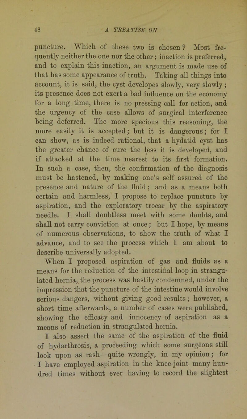 puncture. Wbicb of these two is cliosen ? Most fre- quently neitber tlie one nor tbe otber ; inaction is preferred, and to explain tliis inaction, an argument is made use of tbat bas some appearance of trutli. Taking ail things into account, it is said, the cyst developes slowly, very slowly ; its presence does not exert a bad influence on tbe economy for a long time, tbere is no pressing call for action, and tbe urgency of tbe case allows of surgical interférence being deferred. Tbe more specious tbis reasoning, tbe more easily it is accepted ; but it is dangerous ; for I can sbow, as is indeed rational, tbat a hydatid cyst bas tbe greater chance of cure tbe less it is developed, and if attacked at tbe time nearest to its first formation. In sucb a case, tben, tbe confirmation of tbe diagnosis must be bastened, by making one’s self assured of tbe presence and nature of tbe fluid ; and as a means botb certain and barmless, I propose to replace puncture by aspiration, and tbe exploratory trocar by tbe aspiratory needle. I sball doubtless meet witb some doubts, and sball not carry conviction at once ; but I bope, by means of numerous observations, to sbow tbe trutb of wbat I advance, and to see tbe process wbicb I am about to de scribe universally adopted. Wben I proposed aspiration of gas and fluids as a means for tbe réduction of tbe intestinal loop in strangu- lated bernia, tbe process was bastily condemned, under tbe impression tbat tbe puncture of tbe intestine would involve serious dangers, witbout giving good results ; bowever, a sbort time afterwards, a number of cases were pubbsbed, sbowing tbe efficacy and innocency of aspiration as a means of réduction in strangulated bernia. I also assert tbe same of tbe aspiration of tbe fluid of bydartbrosis, a proceeding wbicb some surgeons still look upon as rasb—quite wrongly, in my opinion; for I bave employed aspiration in tbe knee-joint many bun- dred times witbout ever baving to record tbe sligbtest