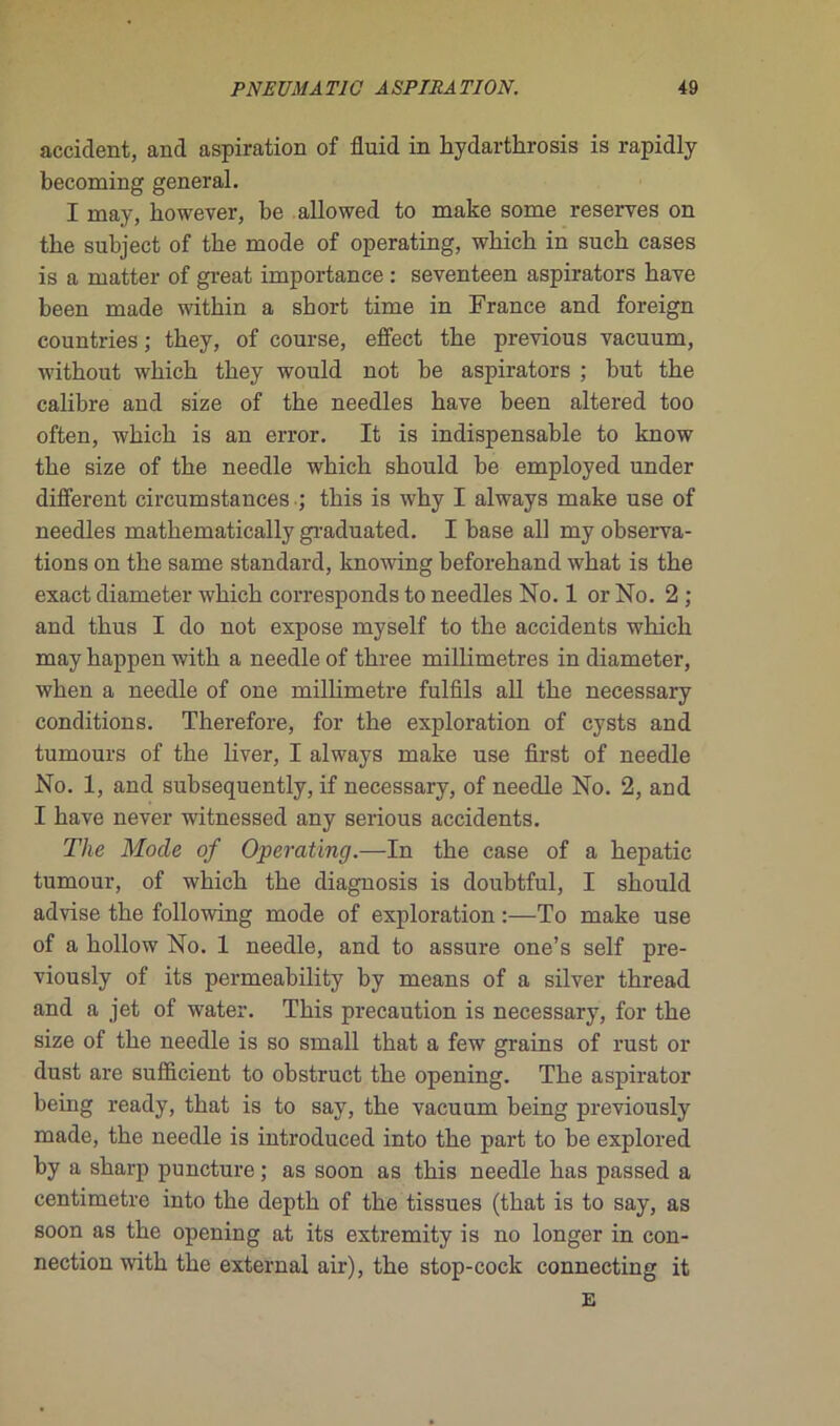 accident, and aspiration of fluid in hydarthrosis is rapidly becoming general. I may, bowever, be allowed to make some reserves on tke subject of tke mode of operating, which in such cases is a matter of great importance : seventeen aspirators hâve been made witliin a short time in France and foreign countries ; they, of course, effect the previous vacuum, without which they would not be aspirators ; but the calibre and size of the needles hâve been altered too often, which is an error. It is indispensable to know the size of the needle which should be employed under different circumstances ; this is why I always make use of needles mathematically graduated. I base ail my observa- tions on the same standard, knowing beforehand what is the exact diameter which corresponds to needles No. 1 or No. 2 ; and thus I do not expose myself to the accidents which may happen with a needle of tkree millimétrés in diameter, when a needle of one millimétré fulfils ail the necessary conditions. Therefore, for the exploration of cysts and tumours of the liver, I always make use first of needle No. 1, and suhsequently, if necessary, of needle No. 2, and I bave never witnessed any serious accidents. The Mode of Operating.—In the case of a hepatic tumour, of which the diagnosis is doubtful, I should advise the following mode of exploration :—To make use of a hollow No. 1 needle, and to assure one’s self pre- viously of its permeability by means of a silver thread and a jet of water. This précaution is necessary, for the size of the needle is so small that a few grains of rust or dust are sufficient to obstruct the opening. The aspirator being ready, that is to say, the vacuum being previously made, the needle is introduced into the part to be explored by a sharp puncture ; as soon as this needle has passed a centimètre into the depth of the tissues (that is to say, as soon as the opening at its extremity is no longer in con- nection with the external air), the stop-cock connecting it E