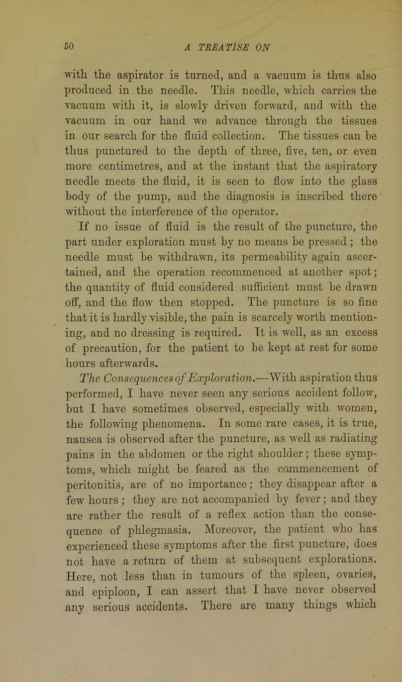 witli tke aspirator is turned, and a vacuum is tkus also produced in tlie needle. This needle, wkick carries tke vacuum witk it, is slowly driven forward, and witli tlie vacuum in our kand we advance tkrougk tke tissues in our searck for tke fluid collection. Tke tissues can ke tkus punctured to tke deptk of tkree, five, ten, or even more centimètres, and at tke instant tkat tke aspiratory needle meets tke fluid, it is seen to flow into tke glass kody of tke pump, and tke diagnosis is inscriked tkere witkout tke interférence of tke operator. If no issue of fluid is tke resuit of tke puncture, tke part under exploration must ky no means ke pressed ; tke needle must ke witkdrawn, its permeakility again ascer- tained, and tke operation recommenced at anetker spot ; tke quantity of fluid considered sufîicient must ke drawn off, and tke flow tken stopped. Tke puncture is so fine tkat it is kardly visikle, tke pain is scarcely wortk mention- ing, and no dressing is required. It is well, as an excess of précaution, for tke patient to ke kept at rest for some kours afterwards. The Conséquences of Exploration.—Witk aspiration tkus performed, I kave never seen any serious accident follow, kut I kave sometimes okserved, especially witk women, tke following pkenomena. In some rare cases, it is true, nausea is okserved after tke puncture, as well as radiating pains in tke akdomen or tke rigkt skoulder ; tkese symp- toms, wkick migkt ke feared as tke commencement of peritonitis, are of no importance ; tkey disappear after a few kours ; tkey are not accompanied ky fever ; and tkey are ratker tke resuit of a reflex action tkan tke consé- quence of pklegmasia. Moreover, tke patient wko kas experienced tkese symptoms after tke first puncture, does not kave a return of tkem at suksequent explorations. Here, not less tkan in tumours of tke spleen, ovaries, and épiploon, I can assert tkat I kave never okserved any serious accidents. Tkere are many tkings wkick