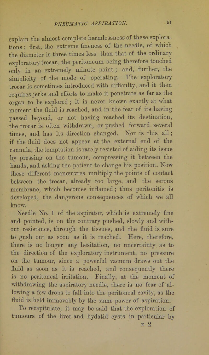 explain the almost complété harmlessness of these explora- tions ; first, the extreme fineness of the needle, of which the diameter is three times less than that of the ordinary exploratory trocar, the peritoneum being therefore touched only in an extremely minute point ; and, further, the simplicity of the mode of operating. The exploratory trocar is sometimes introduced with difficulty, and it then requires jerks and efforts to make it penetrate as far as the organ to be explored ; it is never known exactly at what moment the fluid is reached, and in the fear of its baving passed heyond, or not having reached its destination, the trocar is often withdrawn, or pushed forward several times, and has its direction changed. Nor is this ail ; if the fluid does not appear at the external end of the cannula, the temptation is rarely resisted of aiding its issue hy pressing on the tumour, compressing it between the hands, and asking the patient to change bis position. Now these different manœuvres multiply the points of contact between the trocar, already too large, and the serous membrane, which hecomes inflamed ; thus peritonitis is developed, the dangerous conséquences of which we ail know. Needle No. 1 of the aspirator, which is extremely fine and pointed, is on the contrary pushed, slowly and with- out résistance, through the tissues, and the fluid is sure to gush out as soon as it is reached. Here, therefore, there is no longer any hésitation, no uncertainty as to the direction of the exploratory instrument, no pressure on the tumour, since a powerful vacuum draws out the fluid as soon as it is reached, and consequently there is no peritoneal irritation. Finally, at the moment of withdrawing the aspiratory needle, there is no fear of al- lowing a few drops to fall into the peritoneal cavity, as the fluid is held immovably by the same power of aspiration. To recapitulate, it may be said that the exploration of tumours of the liver and hydatid cysts in particular by E 2