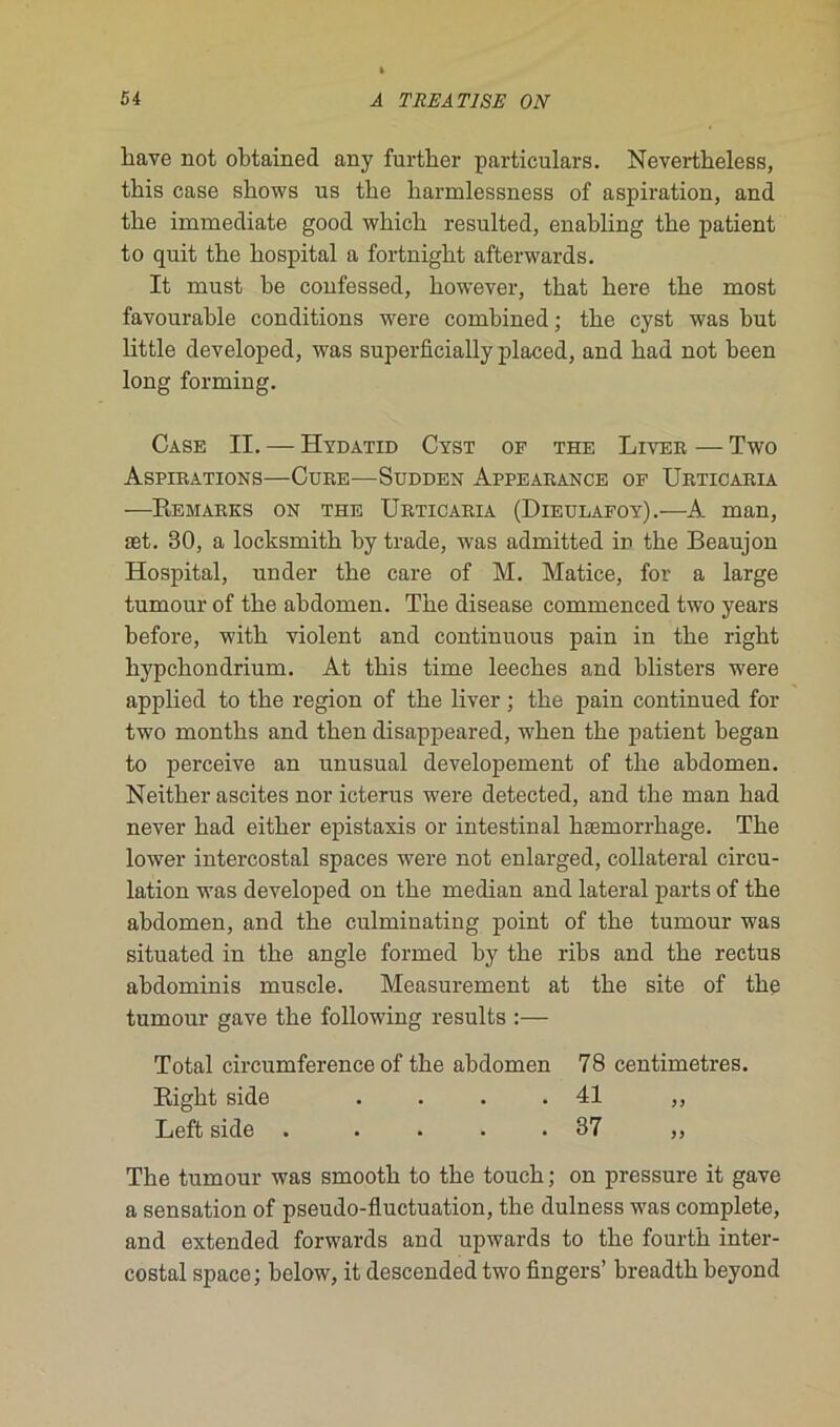 liave not ohtained any further particulars. Nevertheless, this case shows us the harmlessness of aspiration, and the immédiate good which resulted, enabling the patient to quit the hospital a fortnight afterwards. It must be confessed, however, that here the most favourable conditions were combined ; the cyst was but little developed, was superflcially placed, and had not been long forming. Case II. — Hydatid Cyst of the Liver — Two Aspirations—Cure—Südden Appearance of Urticaria —Remarks on the Urticaria (Dieulafoy).—A man, æt. 30, a locksmith by trade, was admitted in the Beaujon Hospital, under the care of M. Matice, for a large tumour of the abdomen. The disease commenced two years before, with violent and continuons pain in the right hypchondrium. At this time leeches and blisters were applied to the région of the liver ; the pain continued for two months and then disappeared, when the patient began to perceive an unusual developement of the abdomen. Neitlier ascites nor icterus were detected, and the man had never had either épistaxis or intestinal liæmorrhage. The lower intercostal spaces were not enlarged, collateral circu- lation was developed on the médian and latéral parts of the abdomen, and the culminating point of the tumour was situated in the angle formed by the ribs and the rectus ahdominis muscle. Measurement at the site of the tumour gave the following results :— Total circumference of the abdomen 78 centimètres. Right side . . . .41 ,, Left side . .... 37 ,, The tumour was smooth to the touch ; on pressure it gave a sensation of pseudo-fluctuation, the dulness was complété, and extended forwards and upwards to the fourth inter- costal space; helow, it descended two Angers’ breadth beyond