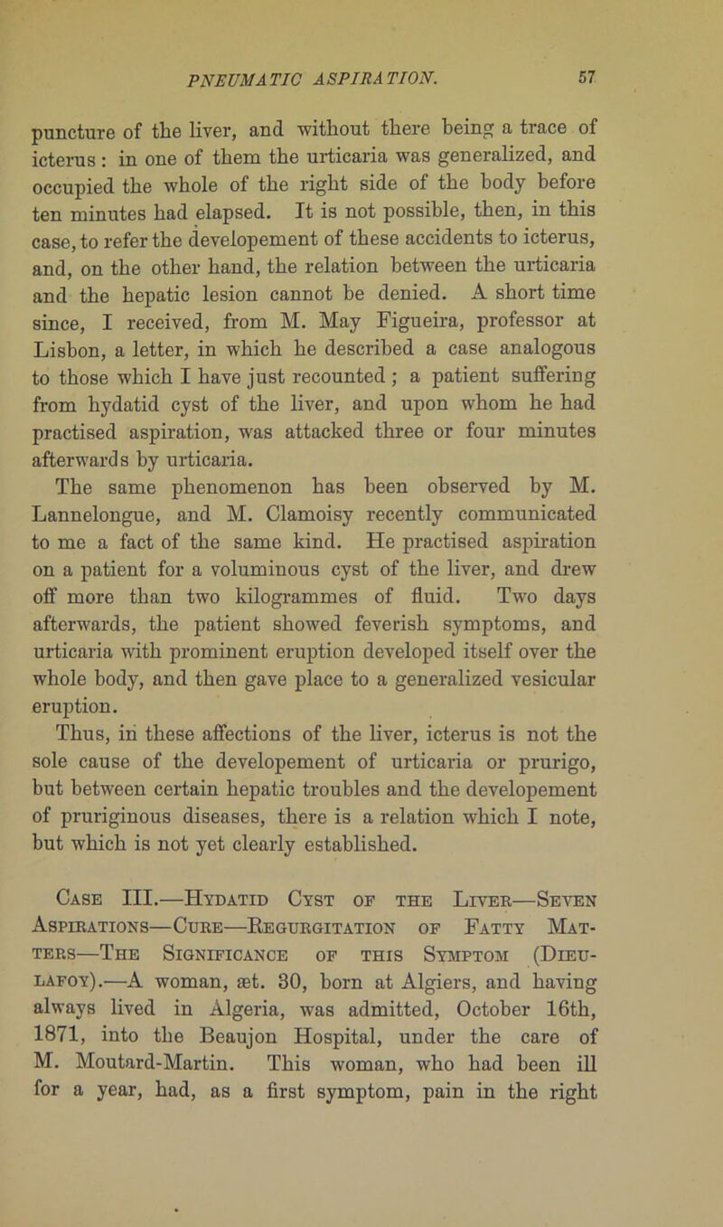 puncture of the liver, and withont tbere being a trace of icterns : in one of tirera the urticaria was generalized, and occupied the whole of the right side of the body before ten minutes bad elapsed. It is not possible, then, in tbis case, to refer tbe developement of tbese accidents to icterus, and, on tbe otber band, tbe relation between tbe urticaria and tbe bepatic lésion cannot be denied. A short time since, I received, from M. May Figueira, professor at Lisbon, a letter, in which be described a case analogous to tbose -winch I bave just recounted ; a patient suffering from hydatid cyst of tbe liver, and upon whom be had practised aspiration, was attacked three or four minutes afterwards by urticaria. Tbe same pbenomenon bas been observed by M. Lannelongue, and M. Clamoisy recently communicated to me a fact of tbe same kind. He practised aspiration on a patient for a voluminous cyst of tbe liver, and drew off more tban two kilogrammes of fluid. Two days afterwards, tbe patient sbowed feverish symptoms, and urticaria witb prominent éruption developed itself over tbe whole body, and tben gave place to a generalized vesicular éruption. Thus, in tbese affections of tbe liver, icterus is not tbe sole cause of tbe developement of urticaria or prurigo, but between certain bepatic troubles and tbe developement of pruriginous diseases, there is a relation wbicb I note, but wbicb is not yet clearly establisbed. Case III.—Hydatid Cyst of the Liver—Seven Aspirations—Cure—Régurgitation of Fatty Mat- tep.s—The Significance of this Symptom (Dieu- lafoy).—A woman, æt. 30, born at Algiers, and baving always lived in Algeria, was admitted, October 16th, 1871, into tbe Beaujon Hospital, under tbe care of M. Moutard-Martin. Tbis woman, wbo had been ill for a year, bad, as a first symptom, pain in tbe rigbt