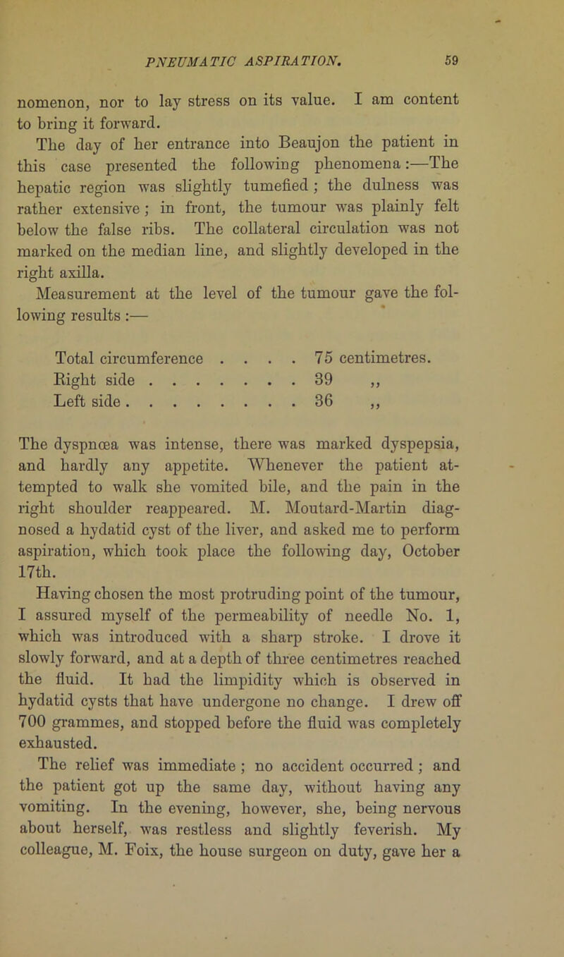nomenon, nor to lay stress on its value. I am content to bring it forward. The day of her entrance into Beaujon the patient in this case presented the following phenomena :—The hepatic région was slightly tumefied ; the dulness was rather extensive ; in front, the tumour was plainly felt below the false ribs. The collateral circulation was not marked on the médian line, and slightly developed in the right axilla. Measurement at the level of the tumour gave the fol- lowing results :— Total circumference .... 75 centimètres. Right side 39 ,, Left side 36 ,, The dyspnœa was intense, there was marked dyspepsia, and hardly any appetite. Whenever the patient at- tempted to walk she vomited hile, and the pain in the right shoulder reappeared. M. Moutard-Martin diag- nosed a hydatid cyst of the liver, and asked me to perform aspiration, which took place the following day, October 17th. Having chosen the most protruding point of the tumour, I assured myself of the permeability of needle No. 1, which was introduced with a sharp stroke. I drove it slowly forward, and at a depth of three centimètres reached the fluid. It had the limpidity which is observed in hydatid cysts that hâve undergone no change. I drew off 700 grammes, and stopped before the fluid was completely exhausted. The relief was immédiate ; no accident occurred ; and the patient got up the same day, without having any vomiting. In the evening, however, she, being nervous about herself, was restless and slightly feverish. My colleague, M. Foix, the house surgeon on duty, gave her a