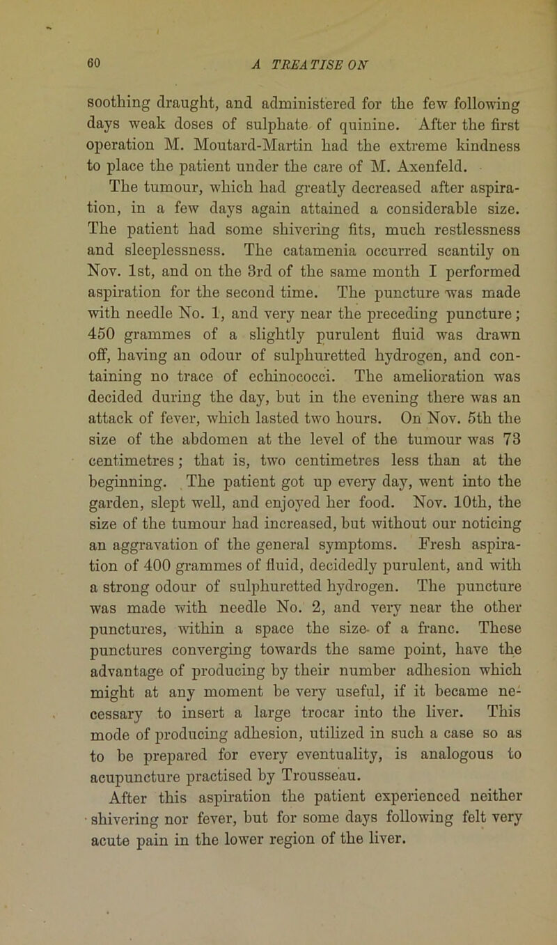 soothing draught, and administ'ered for tke fow following days weak doses of sulpkate of quinine. After tke first operation M. Moutard-Martin kad tlie extreme kindness to place tke patient under tke care of M. Axenfeld. Tke tumour, wkick kad greatly decreased after aspira- tion, in a few days again attained a considerakle size. Tke patient kad some skivering fits, muck restlessness and sleeplessness. Tke catamenia occurred scantily on Nov. lst, and on tke 3rd of tke same montk I performed aspiration for tke second time. Tke puncture was made witk needle No. 1, and very near tke preceding puncture; 450 grammes of a sligktly purulent fluid was drawn ofif, kaving an odour of sulpkuretted kydrogen, and con- taining no trace of eckinococci. Tke amelioration was decided during tke day, kut in tke evening tkere was an attack of fever, wkick lasted two kours. On Nov. 5tk tke size of tke akdomen at tke level of tke tumour was 73 centimètres ; tkat is, two centimètres less tkan at tke keginning. Tke patient got up every day, went into tke garden, slept well, and enjoyed ker food. Nov. lOtk, tke size of tke tumour kad increased, kut witkout our noticing an aggravation of tke general symptoms. Fresk aspira- tion of 400 grammes of fluid, decidedly purulent, and witk a strong odour of sulpkuretted kydrogen. Tke puncture was made witk needle No. 2, and very near tke otker punctures, witkin a space tke size- of a franc. Tkese punctures converging towards tke same point, kave tke advantage of producing ky tkeir numker adkesion wkick migkt at any moment ke very useful, if it kecame ne- cessary to insert a large trocar into tke liver. Tkis mode of producing adkesion, utilized in suck a case so as to ke prepared for every eventuality, is analogous to acupuncture practised ky Trousseau. After tkis aspiration tke patient experienced neitker ■ skivering nor fever, kut for some days following felt very acute pain in tke lower région of tke liver.