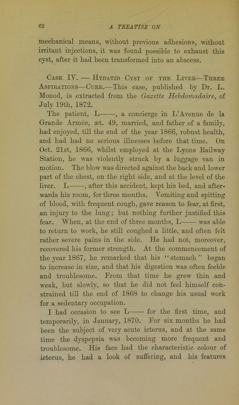 mechanical means, witliout previous adhesions, without irritant injections, it was fonnd possible to exhaust this cyst, after it had been transformed into an abscess. Case IV. — Hydatid Cyst of the Liver— Three Aspirations—Cure.—Tbis case, published by Dr. L. Monod, is extracted from tbe Gazette Hebdomadaire, of July 19tb, 1872. Tbe patient, L , a concierge in L’Avenue de la Grande Armée, æt. 49, married, and father of a family, bad enjoyed, till tbe end of tbe year 1866, robust bealtb, and bad bad no serious illnesses before tbat time. On Oct. 21 st, 1866, whilst employed at tbe Lyons Kailway Station, be was violently struck by a luggage van in motion. Tbe blow was directed against tbe back and lower part of tbe cbest, on tbe right side, and at tbe level of tbe liver. L , after tbis accident, kept bis bed, and after- wards bis room, for three montbs. Vomitingand spitting of blood, witb frequent cougb, gave reason to fear, at first, an injury to tbe lung; but nothing further justified tbis fear. When, at tbe end of three montbs, L was able to return to work, be still cougbed a little, and often felt ratber severe pains in tbe side. He bad not, moreover, recovered bis former strength. At tbe commencement of tbe year 1867, lie remarked tbat bis “stomach” began to increase in size, and tbat bis digestion was often feeble and troublesome. From tbat time be grew tbin and weak, but slowly, so tbat be did not feel bimself con- strained till tbe end of 1868 to change bis usual work for a sedentary occupation. I bad occasion to see L for tbe first time, and temporarily, in January, 1870. For six montbs be bad been tbe subject of very acute icterus, and at tbe same time tbe dyspepsia was becoming more frequent and troublesome. His face bad tbe characteristic colour of icterus, be bad a look of suffering, and bis features