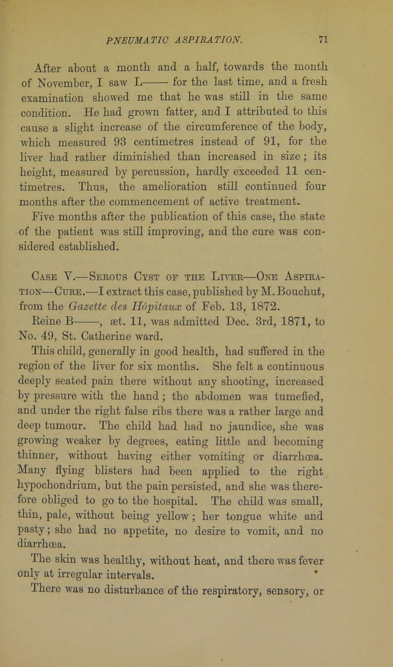 After about a montli and a half, towards the montli of November, I saw L for the last time, and a fresh examination sbowed me that be was still in the same condition. He had grown fatter, and I attributed to this cause a slight increase of the circumference of the body, which measured 93 centimètres instead of 91, for the liver had rather diminished than increased in size ; its height, measured by percussion, hardly exceeded 11 cen- timètres. Tlius, the amelioration still continued four months after the commencement of active treatment. Five months after the publication of this case, the State of the patient was still improving, and the cure was con- sidered estahlished. Case Y.—Serous Cyst of the Liver—One Aspira- tion—Cure.—I extract this case, published by M. Bouchut, from the Gazette clés Hôpitaux of Feb. 13, 1872. Reine B , æt. 11, was admitted Dec. 3rd, 1871, to No. 49, St. Catherine ward. This child, generally in good health, had suffered in the région of the liver for six months. She felt a continuous deeply seated pain there without any shooting, increased by pressure with the hand ; the abdomen was tumefied, and under the right false ribs there was a rather large and deep tumour. The child had had no jaundice, she was growing weaker hy degrees, eating little and becoming thinner, without having either vomiting or diarrhœa. Many flying blisters had been applied to the right hypochondrium, but the pain persisted, and she was there- fore obliged to go to the hospital. The child was small, thin, pale, without being yellow ; her tongue wliite and pasty ; she had no appetite, no desire to vomit, and no diarrhœa. The skin was healthy, without beat, and there was fever only at irregular intervals. There was no disturbance of the respiratory, sensory, or