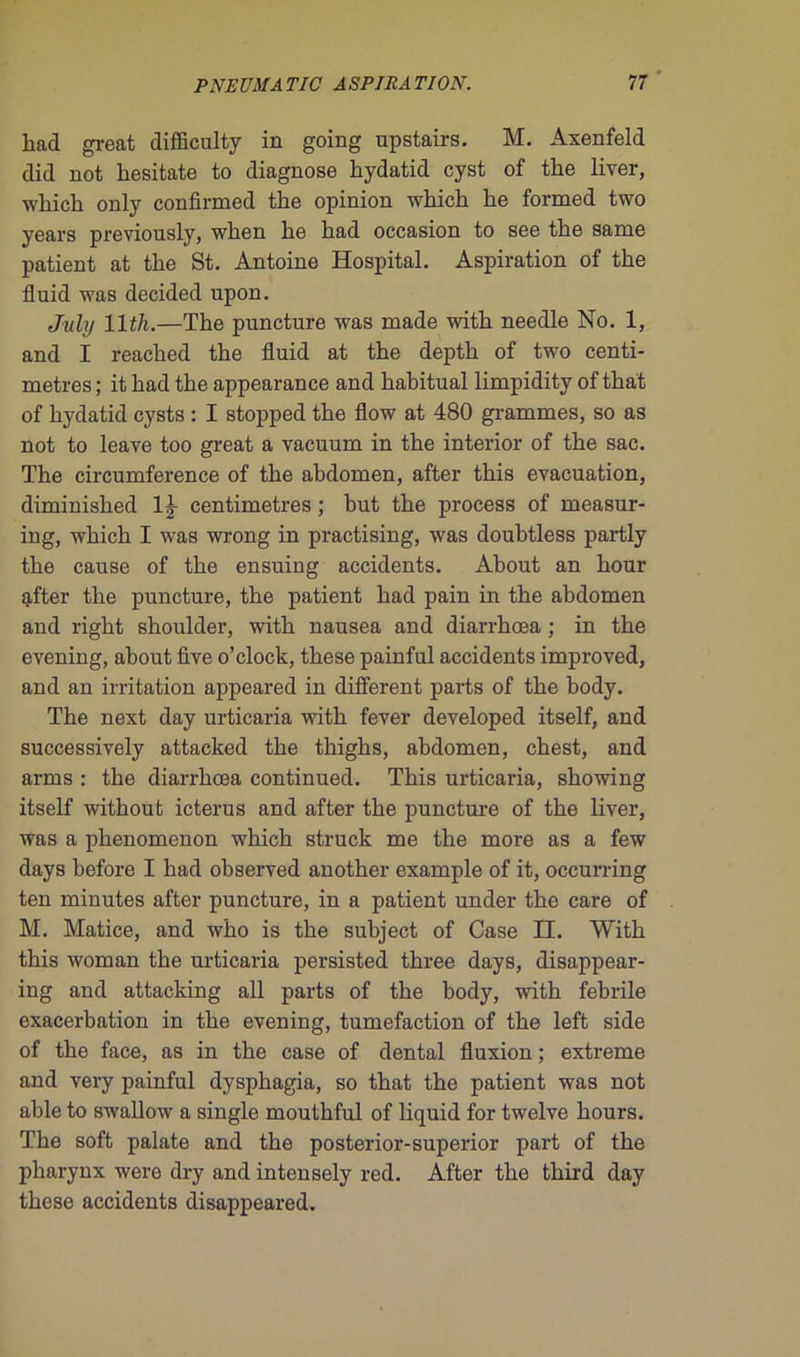 had great difficulty in going upstairs. M. Axenfeld did not liesitate to diagnose hydatid cyst of the liver, which only confirmed the opinion which he formed two years previously, when he had occasion to see the same patient at the St. Antoine Hospital. Aspiration of the fluid was decided upon. July llt/i.—The puncture was made with needle No. 1, and I reached the fluid at the depth of two centi- mètres ; it had the appearance and habituai limpidity of that of hydatid cysts : I stopped the flow at 480 grammes, so as not to leave too great a vacuum in the interior of the sac. The circumference of the abdomen, after this évacuation, diminished 1|- centimètres ; but the process of measur- ing, which I was wrong in practising, was doubtless partly the cause of the ensuing accidents. About an hour after the puncture, the patient had pain in the abdomen and right shoulder, with nausea and diarrhœa ; in the evening, about five o’clock, these painful accidents improved, and an irritation appeared in different parts of the body. The next day urticaria with fever developed itself, and successively attacked the thighs, abdomen, chest, and arms : the diarrhœa continued. This urticaria, showing itself without icterus and after the puncture of the liver, was a phenomenon which struck me the more as a few days before I had observed another example of it, occurring ten minutes after puncture, in a patient under the care of M. Matice, and who is the subject of Case II. With this woman the urticaria persisted three days, disappear- ing and attacking ail parts of the hody, with febrile exacerbation in the evening, tuméfaction of the left side of the face, as in the case of dental fluxion ; extreme and very painful dysphagia, so that the patient was not able to swallow a single mouthful of liquid for twelve hours. The soft palate and the posterior-superior part of the pharynx were dry and intensely red. After the third day these accidents disappeared.