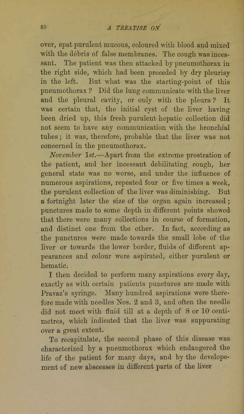 over, spat purulent mucous, coloured with blood and mixed with tlie débris of false membranes. The cough was inces- sant. The patient was then attacked by pneumothorax in the right side, which had been preceded by dry pleurisy in the left. But what was the starting-point of this pneumothorax ? Did the lung communicate with the liver and the pleural cavity, or only with the pleura ? It was certain that, the initial cyst of the liver having been dried up, this fresh purulent hepatic collection did not seem to hâve any communication with the bronchial tubes ; it was, therefore, probable that the liver was not concerned in the pneumothorax. November lst.—Apart from the extreme prostration of the patient, and her incessant debilitating cough, her general state was no worse, and under the influence of numerous aspirations, repeated four or five times a week, the purulent collection of the liver was diminishing. But a fortnight later the size of the organ again increased ; punctures made to some depth in different points showed that there were many collections in course of formation, and distinct one from the other. In fact, according as the punctures were made towards the small lobe of the liver or towards the lower border, fluids of different ap- pearances and colour were aspirated, either purulent or hématie. I then decided to perform many aspirations every day, exactly as with certain patients punctures are made with Pravaz’s syringe. Many hundred aspirations were thefe- fore made with needles Nos. 2 and 3, and often the needle did not meet with fluid till at a depth of 8 or 10 centi- mètres, which indicated that the liver was suppurating over a great extent. To recapitulate, the second phase of this disease was characterized by a pneumothorax which endangered the life of the patient for many days, and by the develope- ment of new abscesses in different parts of the liver