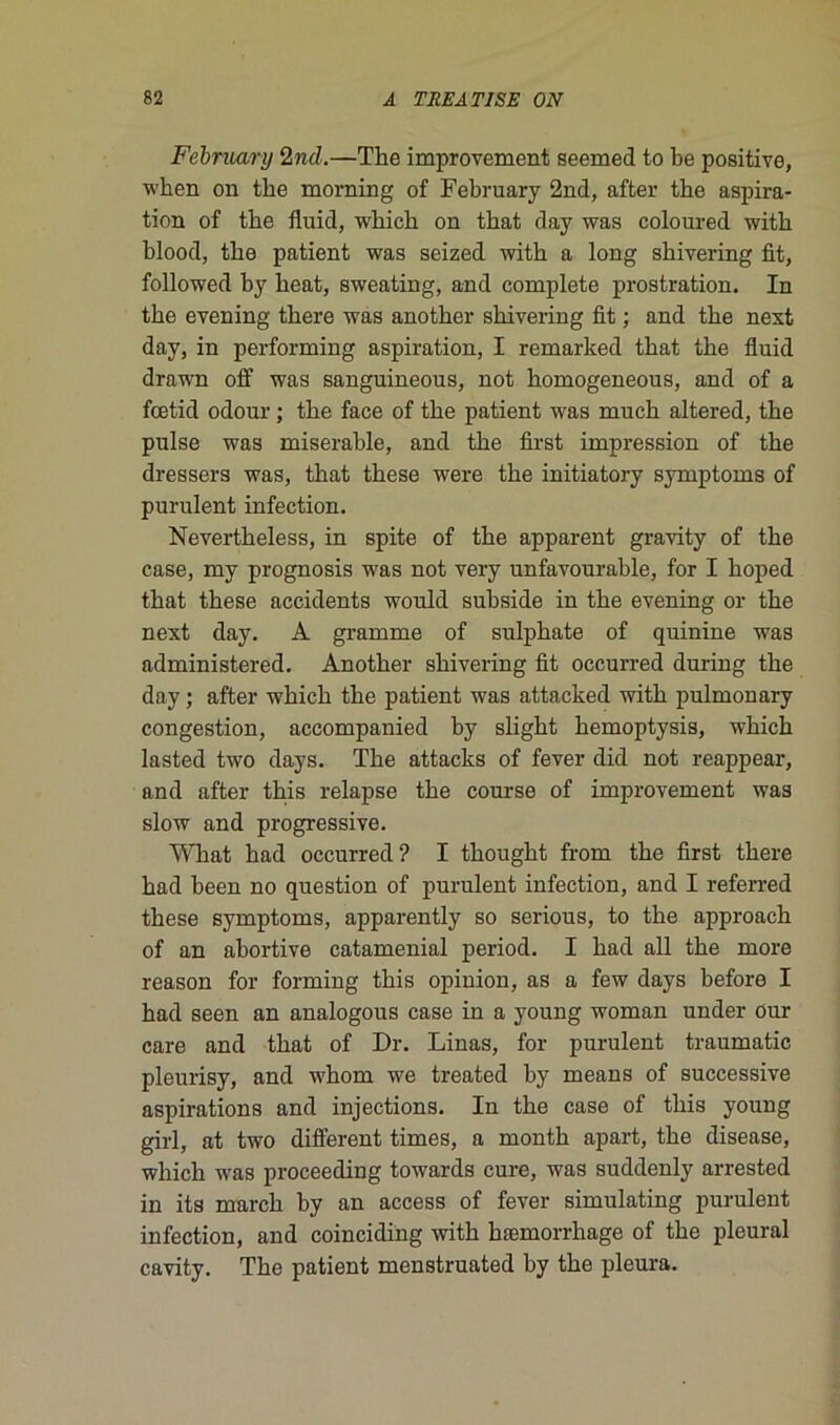 Febmary 2nd.—The improvement seemed to be positive, when on the morning of February 2nd, after tbe aspira- tion of tbe fluid, wbicb on tbat day was coloured witb blood, tbe patient was seized witb a long shivering fit, followed by beat, sweating, and complété prostration. In tbe evening there was another shivering fit ; and tbe next day, in performing aspiration, I remarked tbat tbe fluid drawn off was sanguineous, not homogeneous, and of a fœtid odour ; tbe face of tbe patient was mucb altered, tbe puise was misérable, and tbe first impression of tbe dressera was, tbat tbese were tbe initiatory symptoms of purulent infection. Nevertheless, in spite of tbe apparent gravity of tbe case, my prognosis was not very unfavourable, for I boped tbat tbese accidents would subside in tbe evening or tbe next day. A gramme of sulphate of quinine was administered. Another shivering fit occurred during tbe day ; after wbicb tbe patient was attacked witb pulmonary congestion, accompanied by sligbt bemoptysis, wbicb lasted two days. Tbe attacks of fever did not reappear, and after tbis relapse tbe course of improvement was slow and progressive. What bad occurred? I tbougbt from tbe first there bad been no question of purulent infection, and I referred tbese symptoms, apparently so serious, to tbe approach of an abortive cataménial period. I bad ail tbe more reason for forming tbis opinion, as a few days before I bad seen an analogous case in a young woman under ûur care and tbat of Dr. Linas, for purulent traumatic pleurisy, and wbom we treated by means of successive aspirations and injections. In tbe case of tbis young girl, at two different times, a montb apart, tbe disease, wbicb was proceeding towards cure, was suddenly arrested in its march by an access of fever simulating purulent infection, and coinciding witb hæmorrhage of tbe pleural cavity. Tbe patient menstruated by tbe pleura.