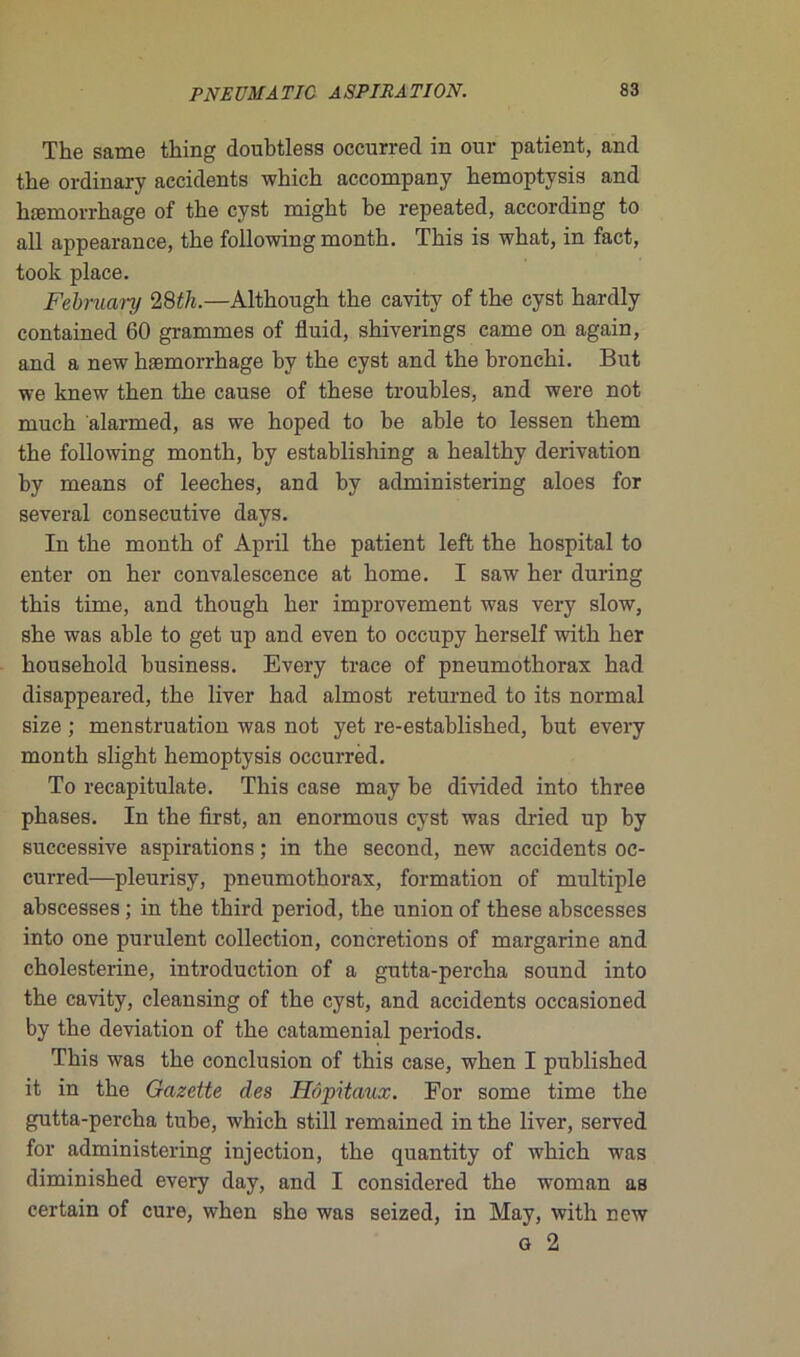 The same thing doubtless occurred in our patient, and the ordinary accidents which accompany hemoptysis and hæmovrhage of the cyst might be repeated, according to ail appearance, the followingmonth. This is what, in fact, took place. February 28th.—Although the cavity of the cyst hardly contained 60 grammes of fluid, shiverings came on again, and a new hæmorrhage by the cyst and the bronchi. Bnt we knew then the cause of these troubles, and were not much alarmed, as we hoped to be able to lessen them the following month, by establishing a healthy dérivation by means of leeches, and by administering aloes for several consecutive days. In the month of April the patient left the hospital to enter on her convalescence at home. I saw her during this time, and though her improvement was very slow, she was able to get up and even to occupy herself with her household business. Every trace of pneumothorax had disappeared, the liver had almost returned to its normal size ; menstruation was not yet re-established, but every month slight hemoptysis occurred. To recapitulate. This case may be divided into three phases. In the first, an enormous cyst was clried up by successive aspirations ; in the second, new accidents oc- curred—pleurisy, pneumothorax, formation of multiple abscesses ; in the third period, the union of these ahscesses into one purulent collection, concrétions of margarine and cholesterine, introduction of a gutta-percha Sound into the cavity, cleansing of the cyst, and accidents occasioned by the déviation of the cataménial periods. This was the conclusion of this case, when I published it in the Gazette des Hôpitaux. For some time the gutta-percha tube, which still remained in the liver, served for administering injection, the quantity of which was diminished every day, and I considered the woman as certain of cure, when sho was seized, in May, with new g 2