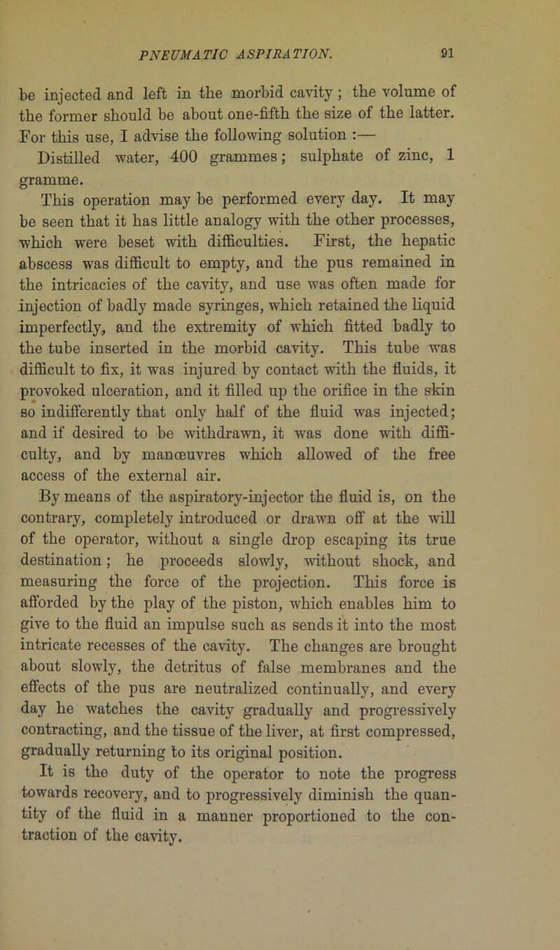 be injected and left in the morbid cavity ; tbe volume of the former should be about one-fiftb the size of tbe latter. Foi- tbis use, I advise tbe following solution :— Distilled water, 400 grammes; sulphate of zinc, 1 gramme. Tbis operation may be performed every day. It may be seen tbat it bas little analogy witb tbe otber processes, wbicb were beset witb difficulties. First, tbe bepatic abscess was difficult to empty, and tbe pus remained in tbe intricacies of tbe cavity, and use was often made for injection of badly made syringes, wbicb retained tbe liquid imperfectly, and tbe extremity of wbicb fitted badly to tbe tube inserted in tbe morbid cavity. Tbis tube was difficult to fix, it was injured by contact witb tbe fluids, it provoked ulcération, and it filled up the orifice in tbe skin so indifferently tbat only balf of tbe fluid was injected; and if desired to be withdrawn, it was done witb diffi- culty, and by manœuvres wbicb allowed of tbe free access of the external air. By means of tbe aspiratory-injector tbe fluid is, on tbe contrary, completely introduced or drawn off at tbe will of tbe operator, witbout a single drop escaping its true destination ; be proceeds slowly, witbout sbock, and measuring tbe force of tbe projection. Tbis force is afforded by tbe play of tbe piston, wbicb enables bim to give to tbe fluid an impulse sucb as sends it into tbe most iutricate recesses of tbe cavity. Tbe changes are brought about slowly, tbe détritus of false membranes and tbe effects of tbe pus are neutralized continually, and every day be w'atches tbe cavity gradually and progressively contracting, and tbe tissue of tbe liver, at first compressed, gradually returning to its original position. It is tbe duty of tbe operator to note tbe progress towards recovery, and to progressively diminisb tbe quan- tity of tbe fluid in a manner proportioned to tbe con- traction of tbe cavity.