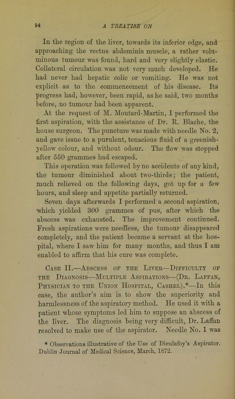 In the région of tke liver, towards its inferior edge, and approacking tke rectus akdominis muscle, a ratker volu- minous tumour was found, kard and very sligktly elastic. Collateral circulation was not very muck developed. He kad never kad kepatic colic or vomiting. He was not explicit as to tke commencement of kis disease. Its progress kad, kowever, keen rapid, as ke said, two montks kefore, no tumour kad keen apparent. At tke request of M. Moutard-Martin, I performed tke first aspiration, witk tke assistance of Dr. R. Blacke, tke kouse surgeon. Tkepuncture was made witk needle No. 2, and gave issue to a purulent, tenacious fluid of a greenisk- yellow colour, and witkout odour. Tke flow was stopped after 550 grammes kad escaped. Tkis operation was followed ky no accidents of any kind, tke tumour diminisked akout two-tkirds ; tke patient, muck relieved on tke following days, got up for a few kours, and sleep and appetite partiallv returned. Seven days afterwards I performed a second aspiration, wkick yielded 300 grammes of pus, after wkick tke akscess was exkausted. Tke improvement continued. Fresk aspirations were needless, tke tumour disappeared completely, and tke patient became a servant at tke kos- pital, wkere I saw kim for many montks, and tkus I am enabled to affirm tkat kis cure was complété. Case II.—Abscess of the Liver—Difficulté of THE DlAGNOSIS—MULTIPLE ASPIRATIONS—(Dr. LaFFAN, Physician to the Union Hospital, Cashel).*—In tkis case, tke autkor’s aim is to skow tke superiority and karmlessness of tke aspiratory metkod. He used it witk a patient wkose symptoms led kim to suppose an abscess of tke liver. Tke diagnosis keing very diffieult, Dr. Laffan resolved to make use of tke aspirator. Needle No. 1 was * Observations illustrative of tke Use of Dieulafoy’s Aspirator. Dublin Journal of Medical Science, Marcb, 1872.