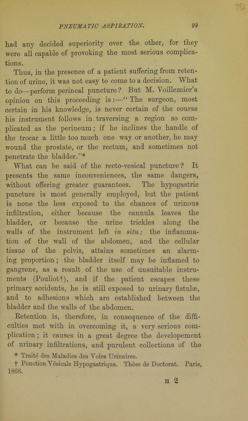 liad any décidée! superiority over the other, for they were ail capable of provoking tbe most serions complica- tions. Thus, in the presence of a patient suffering from réten- tion of urine, it was not easy to corne to a decision. Wliat t0 do—perform périnéal puncture? But M. Yoillemier’s opinion on tbis proceeding is :—“ The surgeon, most certain in bis knowledge, is never certain of the course his instrument follows in traversing a région so com- plicated as the perineum ; if he inclines the handle of the trocar a little too much one way or another, he may wound the prostate, or the rectum, and sometimes not penetrate the bladder.”* What can be said of the recto-vesical puncture? It présents the same inconvenances, the same dangers, without offering greater guarantees. The hypogastric puncture is most generally employed, but the patient is none the less exposed to the chances of urinous infiltration, either because the cannula leaves the bladder, or because the urine trickles along the walls of the instrument left in situ; the inflamma- tion of the wall of the abdomen, and the cellular tissue of the pelvis, attains sometimes an alarm- ing proportion ; the bladder itself may be inflamed to gangrené, as a resuit of the use of unsuitahle instru- ments (Pouliotf), and if the patient escapes these primary accidents, he is still exposed to urinary fistulæ, and to adhesions which are established between the bladder and the walls of the abdomen. Rétention is, therefore, in conséquence of the diffi- culties met with in overcoming it, a very serious com- plication ; it causes in a great degree the developement of urinary infiltrations, and purulent collections of the * Traité des Maladies des Voies Urinaires. f Ponction Vésicale Hypogastrique. Thèse de Doctorat. Paris, 1868.