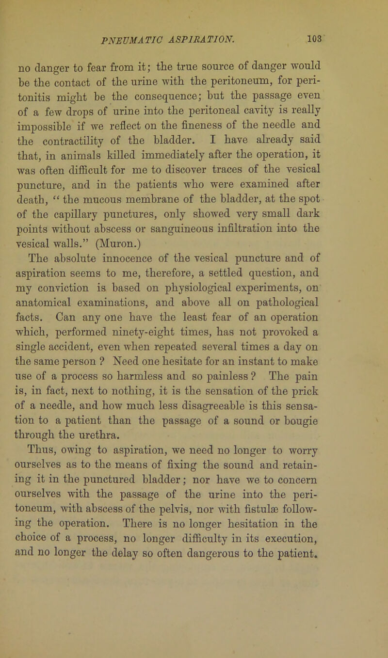 no danger to fear from it; the true source of danger would be the contact of the urine with the peritoneum, for peri- tonitis might be the conséquence; but the passage even of a few drops of urine into the peritoneal cavity is really impossible if we reflect on the fineness of the needle and the contractility of the bladder. I hâve already said that, in animais killed immediately after the operation, it was often difEcult for me to discover traces of the vésical puncture, and in the patients who were examined after death, “ the mucous membrane of the bladder, at the spot of the capillary punctures, only showed very small dark points without abscess or sanguineous infiltration into the vésical walls.” (Muron.) The absolute innocence of the vésical puncture and of aspiration seems to me, therefore, a settled question, and my conviction is based on physiological experiments, on anatomical examinations, and ahove ail on pathological facts. Can any one hâve the least fear of an operation winch, performed ninety-eight times, bas not provoked a single accident, even when repeated several times a day on the same person ? Need one hesitate for an instant to make use of a process so harmless and so painless ? The pain is, in fact, next to nothing, it is the sensation of the prick of a needle, and how much less disagreeable is this sensa- tion to a patient than the passage of a sound or bougie through the urethra. Thus, owing to aspiration, we need no longer to worry ourselves as to the means of fixing the sound and retain- ing it in the punctured bladder ; nor bave we to concern ourselves with the passage of the urine into the peri- toneum, with abscess of the pelvis, nor with fistulæ follow- ing the operation. There is no longer hésitation in the choice of a process, no longer difficulty in its execution, and no longer the delay so often dangerous to the patient.