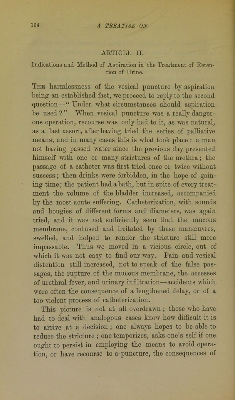 ARTICLE II. Indications and Method of Aspiration in the Treatment of Réten- tion of Urine. The harmlessness of tlie vésical puncture by aspiration being an establisbed fact, we proceecl to reply to the second question—“ Under wkat circumstances sbould aspiration be used ? ” Wken vésical puncture was a really danger- ous operation, recourse was only bad to it, as was natural, as a last resort, after kaving tried tke sériés of palliative means, and in many cases tkis is wkat took place : a man not kaving passed water since tke previous day presented kimself witk one or many strictures of tke uretkra ; tke passage of a catketer was first tried once or twice witkout success ; tken drinks were forbidden, in tke kope of gain- ing time; tke patient kad a batk, but in spite of every treat- ment tke volume of tke bladder increased, accompanied by tke most acute suffering. Catketerization, witk sounds and bougies of different forms and diameters, was again tried, and it was not sufficiently seen tkat tke mucous membrane, contused and irritated by tkese manœuvres, swelled, and kelped to render tke stricture still more impassable. Tkus we moved in a vicious circle, out of wkick it was not easy to find our way. Pain and vesicixl distention still increased, not to speak of tke false pas- sages, tke rupture of tke mucous membrane, tke accesses of uretkral fever, and urinary infiltration—accidents wkick were often tke conséquence of a lengtkened delay, or of a too violent process of catketerization. Tkis picture is not at ail overdrawn ; tkose wko kave kad to deal witk analogous cases know kow difficult it is to arrive at a decision ; one always kopes to be able to reduce tke stricture ; one temporizes, asks one’s self if one ougkt to persist in employing tke means to avoid opera- tion, or kave recourse to a puncture, tke conséquences of