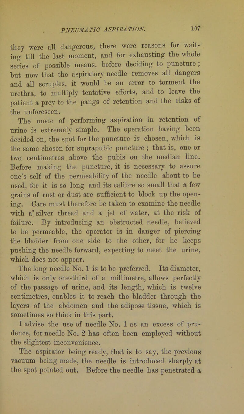 they were fill dangerous, there were reasons foi wait- ing till the last moment, and for exhausting the whole sériés of possible means, before deciding to puneture , but now that the aspiratory needle removes ail dangers and ail scruples, it would be an error to torment tbe uretkra, to multiply tentative efforts, and to leave the patient a prey to the pangs of rétention and the risks of the unforeseen. The mode of performing aspiration in rétention of urine is extremely simple. The operation having been decided on, the spot for the puneture is chosen, which is the same chosen for suprapubic puneture ; that is, one or two centimètres above the pubis on the médian line. Before making the puneture, it is necessary to assure one’s self of the permeability of the needle about to be used, for it is so long and its calibre so small that a few grains of rust or dust are sufficient to block up the open- ing. Care must therefore he taken to examine the needle witli a silver thread and a jet of water, at the risk of failure. By introducing an obstructed needle, believed to be permeable, the operator is in danger of piercing the bladder from one side to the other, for he keeps pushing the needle forward, expecting to meet the urine, which does not appear. The long needle No. 1 is to be preferred. Its diameter, which is only one-third of a millimétré, allows perfectly of the passage of urine, and its length, which is twelve centimètres, enables it to reach the bladder througk the layers of the abdomen and the adipose tissue, which is sometimes so thick in this part. I advise the use of needle No. 1 as an excess of pru- dence, for needle No. 2 has often been employed without the slightest inconvenience. The aspirator being ready, that is to say, the previous vacuum being made, the needle is introduced sharply at the spot pointed out. Before the needle has penetrated a