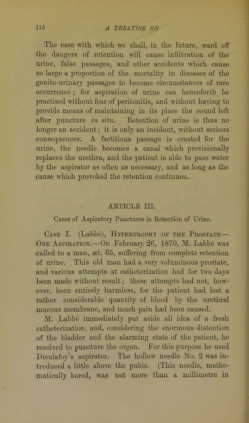 The ease witk whick we skall, in tke future, ward off tke dangers of rétention will cause infiltration of tke urine, false passages, and otker accidents wkick cause so large a proportion of tke mortality in diseases of tke genito-urinary passages to kecome circumstances of rare occurrence ; for aspiration of urine can liencefortk be practised witkout fear of peritonitis, and witkout kaving to provide means of maintaining in its place tke Sound left after puncture in situ. Rétention of urine is tkus no longer an accident ; it is only an incident, witkout serious conséquences. A factitious passage is created for tke urine, tke needle kecomes a canal wkick provisionally replaces tke uretkra, and tke patient is able to pass water by tke aspirator as often as necessary, and as long as tke cause wkick provoked tke rétention continues. ARTICLE III. Cases of Aspiratory Punctures in Rétention of Urine. Case I. (Labbé), Hypertrophy of the Prostate— One Aspiration.—On February 26, 1870, M. Labbé was called to a man, æt. 65, suffering from complété rétention of urine. Tkis old man kad a very voluminous prostate, and various attempts at catketerization kad for two days been made witkout resuit ; tkese attempts kad not, kow- ever, been entirely karmless, for tke patient kad lost a ratker considérable quantity of blood by tke uretkral mucous membrane, and muck pain kad been caused. M. Labbé immediately put aside ail idea of a fresk catketerization, and, considering tke enormous distention of tke bladder and tke alarming state of tke patient, ke resolved to puncture tke organ. For tkis purpose ke used Dieulafoy’s aspirator. Tke kollow needle No. 2 was in- troduced a little akove tke pubis. (Tkis needle, matke- matically bored, was not more tkan a millimétré in