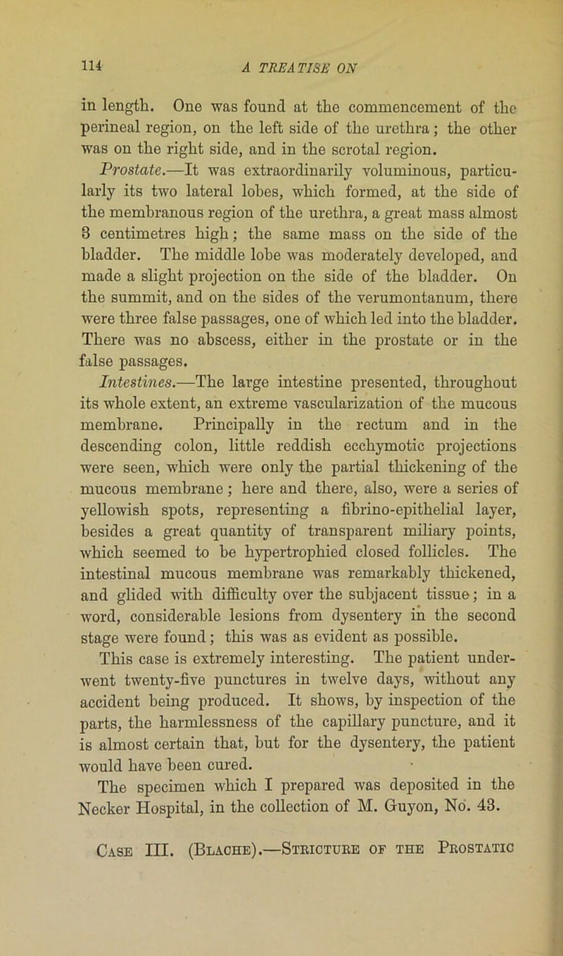 in lengtk. One was founcl at tlie commencement of tke périnéal région, on tke left side of tlie uretkra ; tire otlier was on tlie riglit side, and in tke scrotal région. Prostate.—It was extraordinarily voluminous, particu- larly its two latéral lokes, wkick formed, at tke side of tke memkranous région of tke uretkra, a great mass almost 8 centimètres kigk ; tke same mass on tke side of tke kladder. Tke middle loke was moderately developed, and made a sligkt projection on tke side of tke kladder. On tke summit, and on tke sides of tke verumontanum, tkere were tkree false passages, one of wkick led into tke kladder. Tkere was no akscess, eitker in tke prostate or in tke false passages. Intestines.—Tke large intestine presented, tkrougkout its wkole extent, an extreme vascularization of tke mucous memkrane. Principally in tke rectum and in tke descending colon, little reddisk ecckymotic projections were seen, wkick were only tke partial tliickening of tke mucous memkrane ; kere and tkere, also, were a sériés of yellowisk spots, representing a fikrino-epitkelial layer, kesides a great quantity of transparent miliary points, wkick seemed to ke kypertropkied closed follicles. Tke intestinal mucous memkrane was remarkakly tkickened, and glided witk difficulty over tke sukjacent tissue; in a word, considerakle lésions from dysentery in tke second stage were found ; tkis was as évident as possikle. Tkis case is extremely interesting. Tke patient under- went twenty-five punctures in twelve days, witkout any accident keing produced. It skows, ky inspection of tke parts, tke karmlessness of tke capillary puncture, and it is almost certain tkat, kut for tke dysentery, tke patient would kave keen cured. Tke specimen wkick I prepared was deposited in tke Necker Hospital, in tke collection of M. Guyon, No. 43. Case III. (Blache).—Stricture of the Prostatic