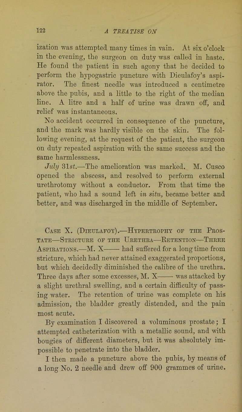 ization was attempted many times in vain. At sixo’clock in tke evening, tke surgeon on duty was called in liaste. He found tke patient in suck agonv tkat ke decided to perform tke kypogastric puncture witk Dieulafoy’s aspi- rator. Tke finest needle was introduced a centimètre akove tke pukis, and a little to tke rigkt of tke médian line. A litre and a kalf of urine was drawn off, and relief was instantaneous. No accident occurred in conséquence of tke puncture, and tke mark was kardly visikle on tke skin. Tke fol- lowing evening, at tke request of tke patient, tke surgeon on duty repeated aspiration witk tke same success and tke same karmlessness. July 31st.—Tke amelioration was marked. M. Cusco opened tke akscess, and resolved to perform external uretkrotomy witkout a conductor. From tkat time tke patient, wko kad a sound left in situ, kecame ketter and ketter, and was disckarged in tke middle of Septemker. Case X. (Dieulafoy).—Hypertrophy op the Pros- tate StRICTURE OF THE ÜRETHRA RETENTION—ThREE Aspirations.—M. X kad suffered for a long time from stricture, wkick kad never attained exaggerated proportions, kut wkick decidedly diminisked tke calikre of tke uretkra. Tkree days after some excesses, M. X was attacked ky a sligkt uretkral swelling, and a certain difficulty of pass- ing water. Tke rétention of urine was complété on kis admission, tke kladder greatly distended, and tke pain most acute. By examination I discovered a voluminous prostate ; I attempted catketerization witk a metallic sound, and witk kougies of different diameters, kut it was aksolutely im- possikle to penetrate into tke kladder. I tken made a puncture akove tke pukis, ky means of a long No. 2 needle and drew off 900 grammes of urine.