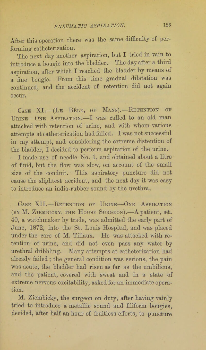 After this operation tliere was tlie same difficulty of per- forming catlieterization. Tlie next day another aspiration, but I tried in vain to introduce a bougie into tbe bladder. Tbe day after a tbird aspiration, after which I reacbed tbe bladder by means of a fine bougie. From tliis time graduai dilatation was continued, and tbe accident of rétention did not again occur. Case XI.—(Le Bêle, of Mans).—Rétention of Urine—One Aspiration.—I was called to an old man attacked witb rétention of urine, and witb whom various attempts at catbeterization bad failed. I was not successful in my attempt, and considering tbe extreme distention of tbe bladder, I decided to perform aspiration of tbe urine. I made use of needle No. 1, and obtained about a litre of fluid, but tbe flow waâ slow, on account of tbe small size of tbe conduit. This aspiratory puncture did not cause tbe sligbtest accident, and tbe next day it was easy to introduce an india-rubber sound by tbe uretbra. Case XII.—Rétention of Urine—One Aspiration (by M. Ziembicky, the House Surgeon).—A patient, æt. 40, a watcbmaker by trade, was admitted tbe early part of June, 1872, into tbe St. Louis Hospital, and was placed under tbe care of M. Tillaux. He was attacked witb ré- tention of urine, and did not even pass any water by uréthral dribbling. Many attempts at catbeterization bad already failed ; tbe general condition was serious, tbe pain was acute, tbe bladder had risen as far as tbe umbilicus, and tbe patient, covered witb sweat and in a state of extreme nervous excitability, asked for an immédiate opera- tion. M. Ziembicky, tbe surgeon on duty, after baving vainly tried to introduce a metallic Sound and filiform bougies, decided, after balf an hour of fruitless efforts, to puncture