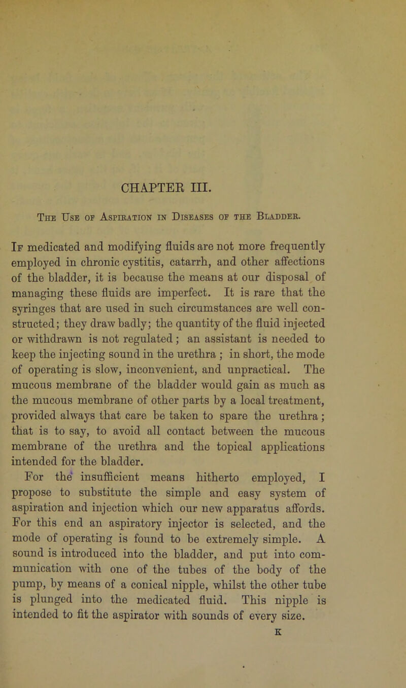 The Use or Aspiration in Diseases op the Bladdee. If medicated and modifying fluids are not more frequently employed in chronic cystitis, catarrh, and other affections of the bladder, it is because tbe means at our disposai of managing tbese fluids are imperfect. It is rare that the syringes that are used in sucb circumstances are well con- structed; tbey drawbadly; tbe quantityof the fluid injected or withdrawn is not regulated ; an assistant is needed to keep tbe injecting sound in the uretbra ; in short, tbe mode of operating is slow, inconvénient, and unpractical. Tbe mucous membrane of tbe bladder would gain as much as tbe mucous membrane of other parts by a local treatment, provided always that care be taken to spare tbe uretbra ; that is to say, to avoid ail contact between tbe mucous membrane of tbe uretbra and tbe topical applications intended for tbe bladder. For tbe insufficient means hitherto employed, I propose to substitute tbe simple and easy System of aspiration and injection wbicb our new apparatus affords. For tbis end an aspiratory injector is selected, and tbe mode of operating is found to be extremely simple. A sonnd is introduced into tbe bladder, and put into com- munication witb one of tbe tubes of tbe body of tbe pump, by means of a conical nipple, wbilst tbe other tube is plunged into tbe medicated fluid. Tbis nipple is intended to fit tbe aspirator witb sounds of every size.