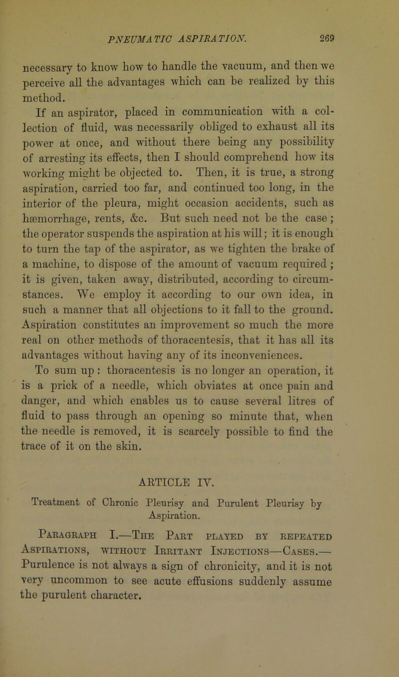necessary to know liow to bandle tbe vacuum, and tlien we perceive ail tlie advantages wbicb can be realized by tbis method. If an aspirator, placed in communication witb a col- lection of fluid, was necessarily obliged to exbaust ail its power at once, and witbout tbere being any possibility of arresting its effects, tben I sbould comprehend bow its working migbt be objected to. Tben, it is true, a strong aspb-ation, carried too far, and continued too long, in tbe interior of tbe pleura, might occasion accidents, sucb as hæmorrbage, rents, &c. But sucb need not be tbe case ; tbe operator suspends tbe aspiration at bis will ; it is enougb to turn tbe tap of tbe aspirator, as we tigbten tbe brake of a machine, to dispose of tbe amount of vacuum required ; it is given, taken away, distributed, according to circum- stances. We employ it according to oui- own idea, in sucb a manner tbat ail objections to it fall to tbe ground. Aspn-ation constitutes an improvement so mucb tbe more real on otber metbods of tlioracentesis, tbat it bas ail its advantages witbout baving any of its inconveniences. To sum up : tboracentesis is no longer an operation, it is a prick of a needle, wbicb obviâtes at once pain and danger, and wbicb enables us to cause several litres of fluid to pass tbrougb an opening so minute tbat, wben tbe needle is removed, it is scarcely possible to find tbe trace of it on tbe skin. ARTICLE IV. Treatment of Chrome Pleurisy and Purulent Pleurisy by Aspiration. ParaGraph I.—The Part played by repeated Aspirations, without Irritant Injections—Cases.— Purulence is not always a sign of cbronicity, and it is not very uncommon to see acute effusions suddenly assume tbe purulent cbaracter.