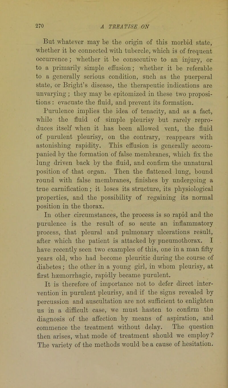 But whatever may be tbe origin of tbis morbid statc, whether it be connected with tubercle, wbicb is of frequent occurrence ; wbetber it be consecutive to an injury, or to a primarily simple effusion ; wbetber it be referable to a generally serious condition, sucb as tbe puerpéral state, or Bright’s disease, tbe therapeutic indications are unvarying ; tbey may be epitomized in tbese two proposi- tions : evacuate tbe fluid, and prevent its formation. Purulence implies tbe idea of tenacity, and as a fact, while tbe fluid of simple pleurisy but rarely repro- duces itself wben it bas been allowed vent, tbe fluid of purulent pleurisy, on tbe contrary, reappears witb astonisbing rapidity. Tbis effusion is generally accom- panied by tbe formation of false membranes, wbicb fix tbe lung driven back by tbe fluid, and confirm tbe unnatural position of tbat organ. Tben tbe flattened lung, bound round witb false membranes, finisbes by undergoing a true carnification ; it loses its structure, its pbysiological properties, and tbe possibility of regaining its normal position in tbe tborax. In otber circumstances, tbe process is so rapid and tbe purulence is tbe resuit of so acute an inflammatory process, tbat pleural and pulmonary ulcérations resuit, after wbicb tbe patient is attacked by pneumothorax. I bave recently seen two examples of tbis, one in a man fifty years old, wbo bad become pleuritic during tbe course of diabètes ; tbe otber in a young girl, in wbom pleurisy, at first bæmorrbagic, rapidly became purulent. It is tberefore of importance not to defer direct inter- vention in purulent pleurisy, and if tbe signs revealed by percussion and auscultation are not sufficient to enligbten us in a difficult case, we must basten to confirm tbe diagnosis of tbe affection by means of aspiration, and commence tbe treatment witbout delay. Tbe question tben arises, wbat mode of treatment sbould we employ ? Tbe variety of tbe metbods would be a cause of hésitation.