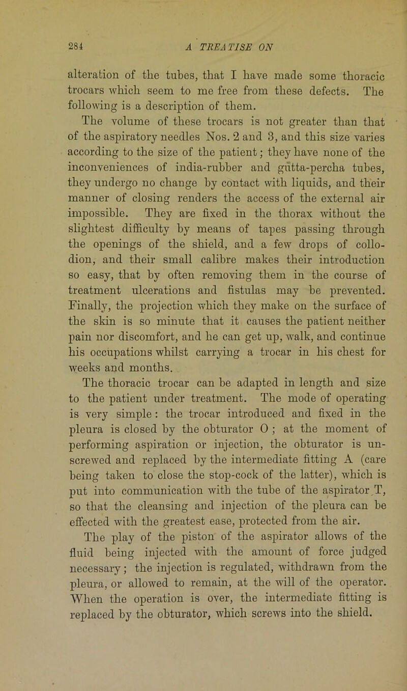 alteration of tlie tubes, that I bave made some tboracic trocars which seem to me free from tbese defects. The foliowing is a description of tbem. The volume of these trocars is not greater than that of the aspiratory needles Nos. 2 and 3, and this size varies according to the size of the patient ; tliey liave none of the inconveniences of india-rubber and gùtta-percha tubes, they undergo no change by contact with liquids, and their manner of closing renders the access of the external ail- impossible. They are fixed in the thorax without the sliglitest difficulty by means of tapes passing through the openings of the shield, and a few drops of collo- dion, and their small calibre makes their introduction so easy, that by often removing them in the course of treatment ulcérations and fistulas may be prevented. Finally, the projection which they make on the surface of the skin is so minute that it causes the patient neither pain nor discomfort, and he can get up, walk, and continue his occupations wliilst carrying a trocar in his chest for weeks and months. The thoracic trocar can be adapted in length and size to the patient under treatment. The mode of operating is very simple : the trocar introduced and fixed in the pleura is closed hy the obturator O ; at the moment of performing aspiration or injection, the obturator is un- screwed and replaced by the intermediate fitting A (care being taken to close the stop-cock of the latter), which is put into communication with the tube of the aspirator T, so that the cleansing and injection of the pleura can be effected with the greatest ease, protected from the air. The play of the piston of the aspirator allows of the fluid being injected with the amount of force judged necessary; the injection is regulated, withdrawn from the pleura, or allowed to remain, at the will of the operator. When the operation is over, the intermediate fitting is replaced by the obturator, which screws into the shield.