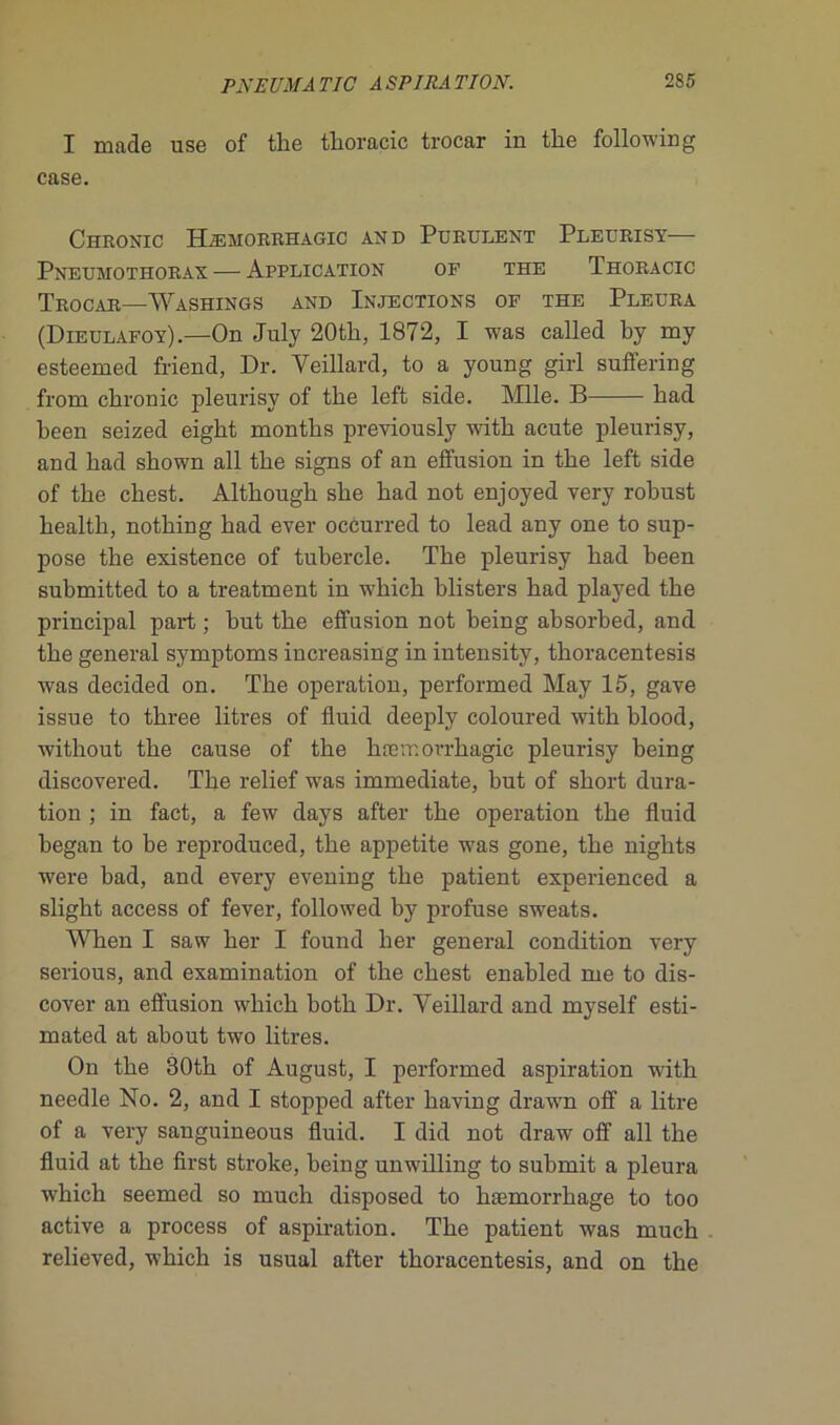 I made use of the tkoracic trocar in tlie following case. Chronic Hæmorrhagic and Purulent Pleurisy— Pneumothorax — Application of the Thoracic Trocar—Washings and Injections of the Pleura (Dieulafoy).—On July 20tli, 1872, I was called by my esteemed friend, Dr. Yeillard, to a young girl suffering from chronic pleurisy of the left side. Mlle. B had heen seized eigkt montks previously with acute pleurisy, and had shown ail the signs of an effusion in the left side of the chest. Although she had not enjoyed very robust health, nothing had ever occurred to lead any one to sup- pose the existence of tubercle. The pleurisy had been submitted to a treatment in which blisters had played the principal part ; but the effusion not being absorbed, and the general symptoms increasing in intensity, thoracentesis was decided on. The operation, performed May 15, gave issue to three litres of fluid deeply coloured with blood, without the cause of the hæmorrhagic pleurisy being discovered. The relief was immédiate, but of short dura- tion ; in fact, a few days after the operation the fluid began to be reproduced, the appetite was gone, the nights were bad, and every evening the patient experienced a slight access of fever, foliowed by profuse sweats. When I saw ber I found lier general condition very serious, and examination of the chest enabled me to dis- cover an effusion which both Dr. Yeillard and myself esti- mated at about two litres. On the 30th of August, I performed aspiration with needle No. 2, and I stopped after having drawn off a litre of a very sanguineous fluid. I did not draw off ail the fluid at the first stroke, being unwilling to submit a pleura which seemed so much disposed to kæmorrkage to too active a process of aspiration. The patient was much relieved, which is usual after thoracentesis, and on the
