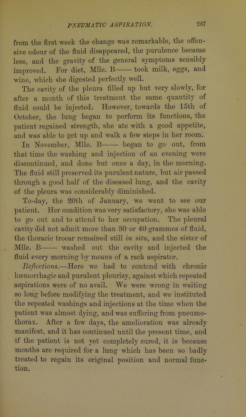 from the first week the change was remarkable, the offen- sive odour of the fluid disappeared, the purulence became less, and the gravity of the general symptoms sensibly improved. For diet, Mlle. B took milk, eggs, and wine, which she digested perfectly well. The cavity of the pleura filled up but very slowly, for after a month of this treatment the sarne quantity of fluid could be injected. However, towards the loth of October, the lung began to perform its functions, the patient regained strength, she ate with a good appetite, and was able to get up and walk a few steps in lier room. In November, Mlle. B began to go out, from that time the washing and injection of an evening were discontinued, and done but once a day, in the morning. The fluid still preserved its purulent nature, but air passed through a good lialf of the diseased lung, and the cavity of the pleura was considerably diminished. To-day, the 20th of January, we went to see oui- patient. Her condition was very satisfactory, she was able to go out and to attend to her occupation. The pleural cavity did not admit more than 30 or 40 grammes of fluid, the thoracic trocar remained still in situ, and the sister of Mlle. B-—— washed out the cavity and injected the fluid every morning hy means of a rack aspirator. Reflections.-H.eiVQ we had to contend with chronic hæmorrhagic and purulent pleurisy, against which repeated aspirations were of no avail. We were wrong in waiting so long before modifying the treatment, and we instituted the repeated washings and injections at the time when the patient was almost dying, and was suffering from pneumo- thorax. After a few days, the amelioration was already manifest, and it lias continued until the présent time, and if the patient is not yet completely cured, it is because months are required for a lung which bas been so hadly treatcd to regain its original position and normal func- tion.