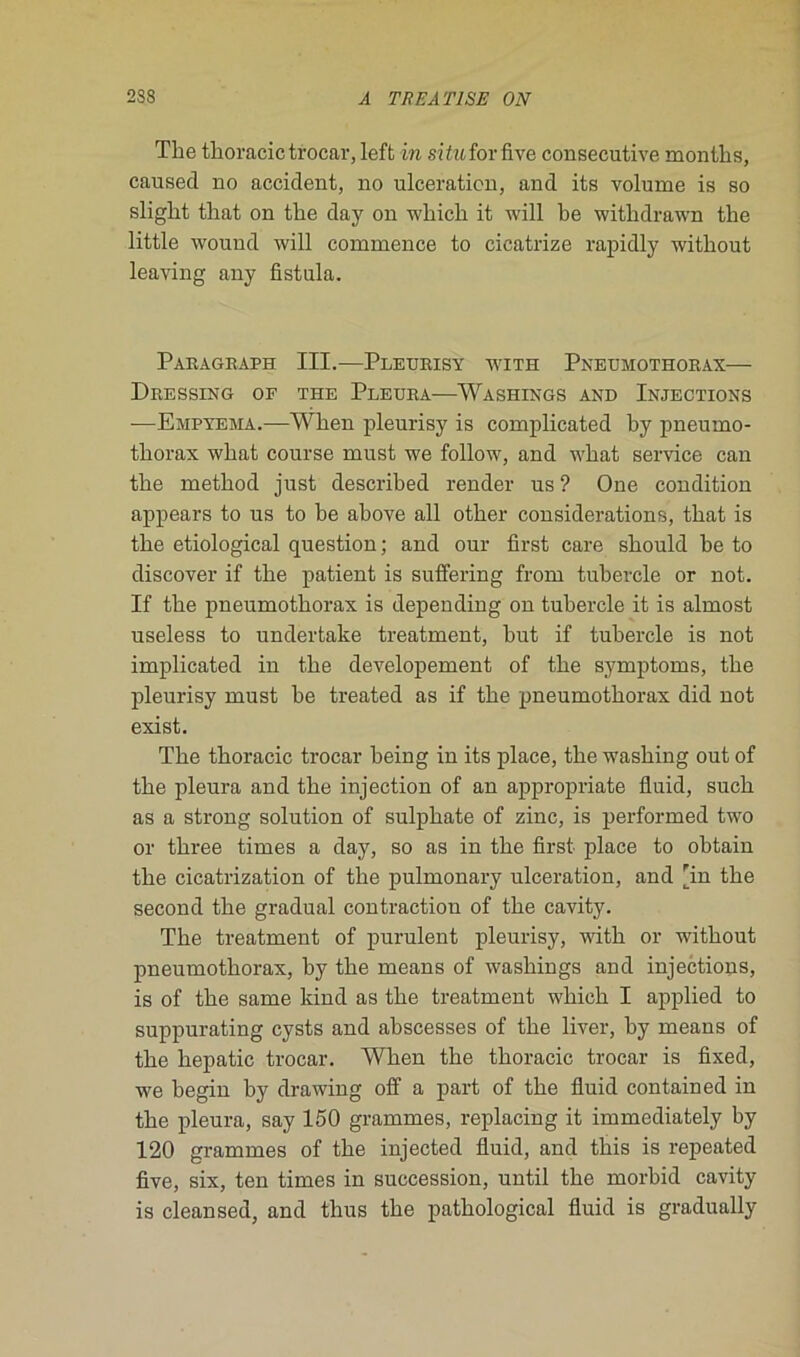 The thoracic trocar, left in sitiLÎorfive consecutive months, causecl no accident, no ulcération, and its volume is so sliglit tliat on tlie day on wliicli it will be withdrawn the little wound will commence to cicatrize rapidly witliout leaving any fistula. ParaGraph III.—Pleurisy with Pneumothorax— Dressing of the Pleura—Washings and Injections —Empyema.—When pleurisy is complicated by pneumo- thorax wbat course must we follow, and wkat service can the rnetkod just described render us ? One condition appears to us to be above ail otker considérations, tbat is the etiological question; and our first care should be to discover if the patient is suffering from tukercle or not. If the pneumothorax is depending on tubercle it is almost useless to undertake treatment, but if tubercle is not implicated in the developement of the symptoms, the pleurisy must be treated as if the pneumothorax did not exist. The thoracic trocar being in its place, the washing out of the pleura and the injection of an appropriate fluid, such as a strong solution of sulphate of zinc, is performed two or three times a day, so as in the first place to obtain the cicatrization of the pulmonary ulcération, and 'in the second the graduai contraction of the cavity. The treatment of purulent pleurisy, with or without pneumothorax, hy the means of washings and injections, is of the same kind as the treatment which I applied to suppurating cysts and ahscesses of the liver, by means of the hepatic trocar. When the thoracic trocar is fixed, we begin by drawing off a part of the fluid contained in the pleura, say 150 grammes, replacing it immediately by 120 grammes of the injected fluid, and this is repeated five, six, ten times in succession, until the morbid cavity is cleansed, and thus the pathological fluid is gradually
