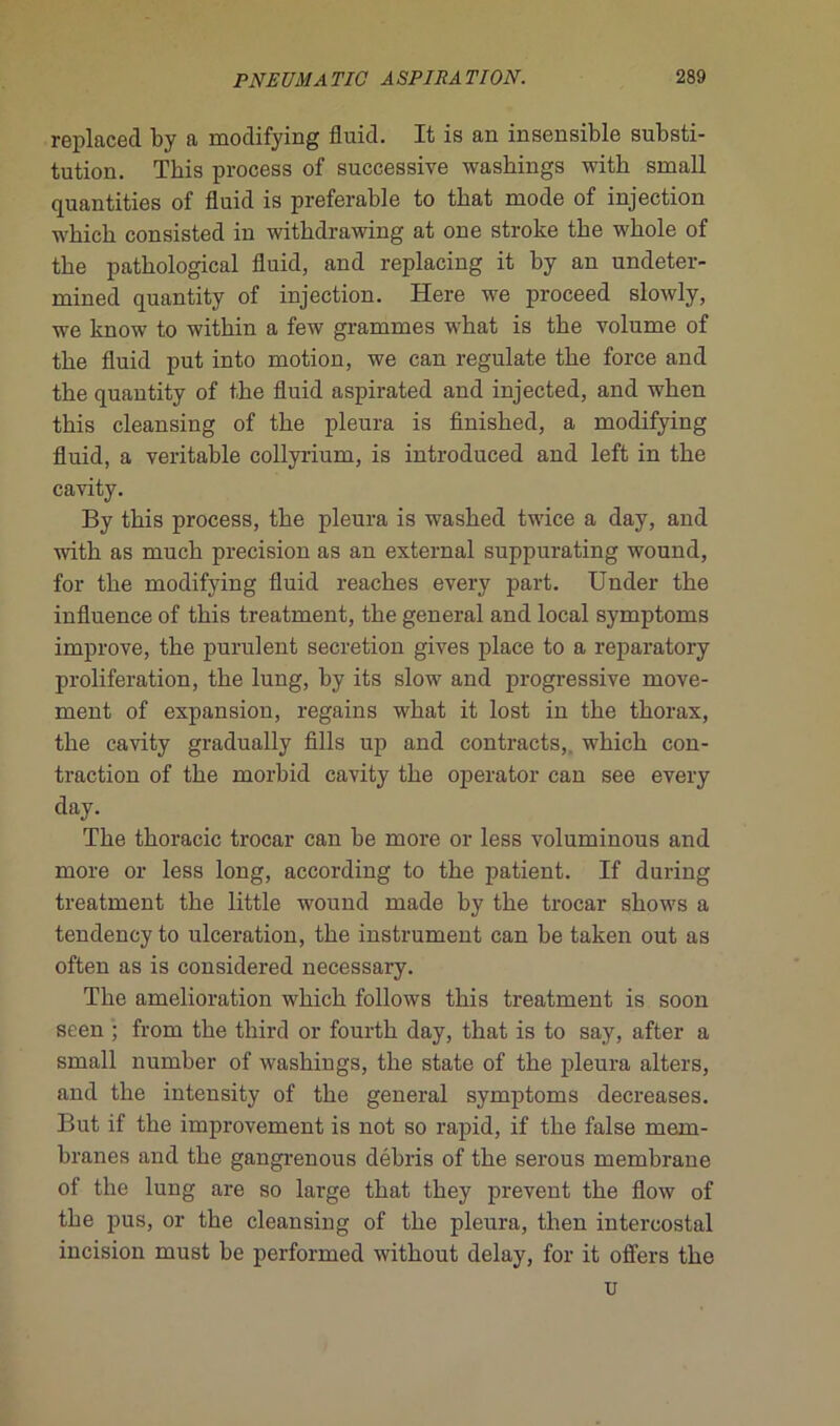 replacée! by a moclifying fluitl. It is an insensible substi- tution. This process of successive washings with small quantities of fluid is préférable to that mode of injection wbicb consisted in witkdrawing at one stroke the wkole of tbe patkological fluid, and replacing it by an undeter- mined quantity of injection. Here we proceed slowly, we know to within a few grammes wbat is tbe volume of tbe fluid put into motion, we can regulate tbe force and the quantity of tbe fluid aspirated and injected, and wben tbis cleansing of tbe pleura is finisked, a modifying fluid, a véritable collyrium, is introduced and left in tbe cavity. By tbis process, tbe pleura is wasbed twice a day, and with as mucb précision as an external suppurating wound, for tbe modifying fluid reaches every part. Under tbe influence of tbis treatment, tbe general and local symptoms improve, the purulent sécrétion gives place to a reparatory prolifération, tbe lung, by its slow and progressive move- ment of expansion, regains wbat it lost in the thorax, tbe cavity gradually fills up and contracts,. wbicb con- traction of tbe morbid cavity tbe operator can see every day. Tbe tkoracic trocar can be more or less voluminous and more or less long, according to tbe patient. If during treatment tbe little wound made by tbe trocar shows a tendency to ulcération, tbe instrument can be taken out as often as is considered necessary. Tbe amelioration wbicb follows tbis treatment is soon seen ; from tbe tliird or fourtk day, tbat is to say, after a small number of washings, tbe state of tbe pleura alters, and tbe intensity of tbe general symptoms decreases. But if tbe improvement is not so rapid, if tbe false mem- branes and tbe gangrenous débris of tbe serous membrane of the lung are so large tbat tbey prevent tbe flow of tbe pus, or tbe cleansing of tbe pleura, tben intercostal incision must be performed witbout delay, for it offers tbe u