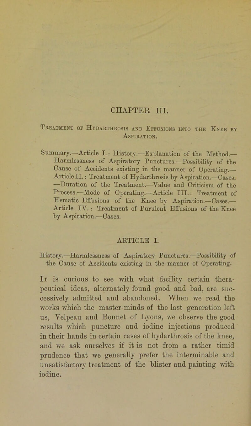CHAPTER III. Treatment op Hydarthrosis and Effusions into tue Kxee by Aspiration. Summary.—Article I. : History.—Explanation of the Method.— Harmlessness of Aspiratory Punctures.—Possibility of the Cause of Accidents existing in the manner of Operating.— Article II. : Treatment of Hydarthrosis by Aspiration.—Cases. —Duration of the Treatment.—Value and Criticism of the Process.—Mode of Operating.—Article III. : Treatment of Hématie Effusions of the Knee by Aspiration.—Cases.— Article IV. : Treatment of Purulent Effusions of the Knee by Aspiration.—Cases. ARTICLE I. History.—Harmlessness of Aspiratory Punctures.—Possibility of the Cause of Accidents existing in the manner of Operating. It is curious to see witli wliat facility certain tbera- peutical ideas, alternately found good and bad, are suc- cessively admitted and abandoned. Wben we read the works wbicb tbe master-minds of tbe last génération left us, Velpeau and Bonnet of Lyons, we observe tbe good results wbicb puncture and iodine injections produced in tbeir bands in certain cases of bydartbrosis of tbe knee, and we ask ourselves if it is not from a ratber timid prudence tbat we generally prefer tbe interminable and unsatisfactory treatment of tbe blister and painting witb iodine.