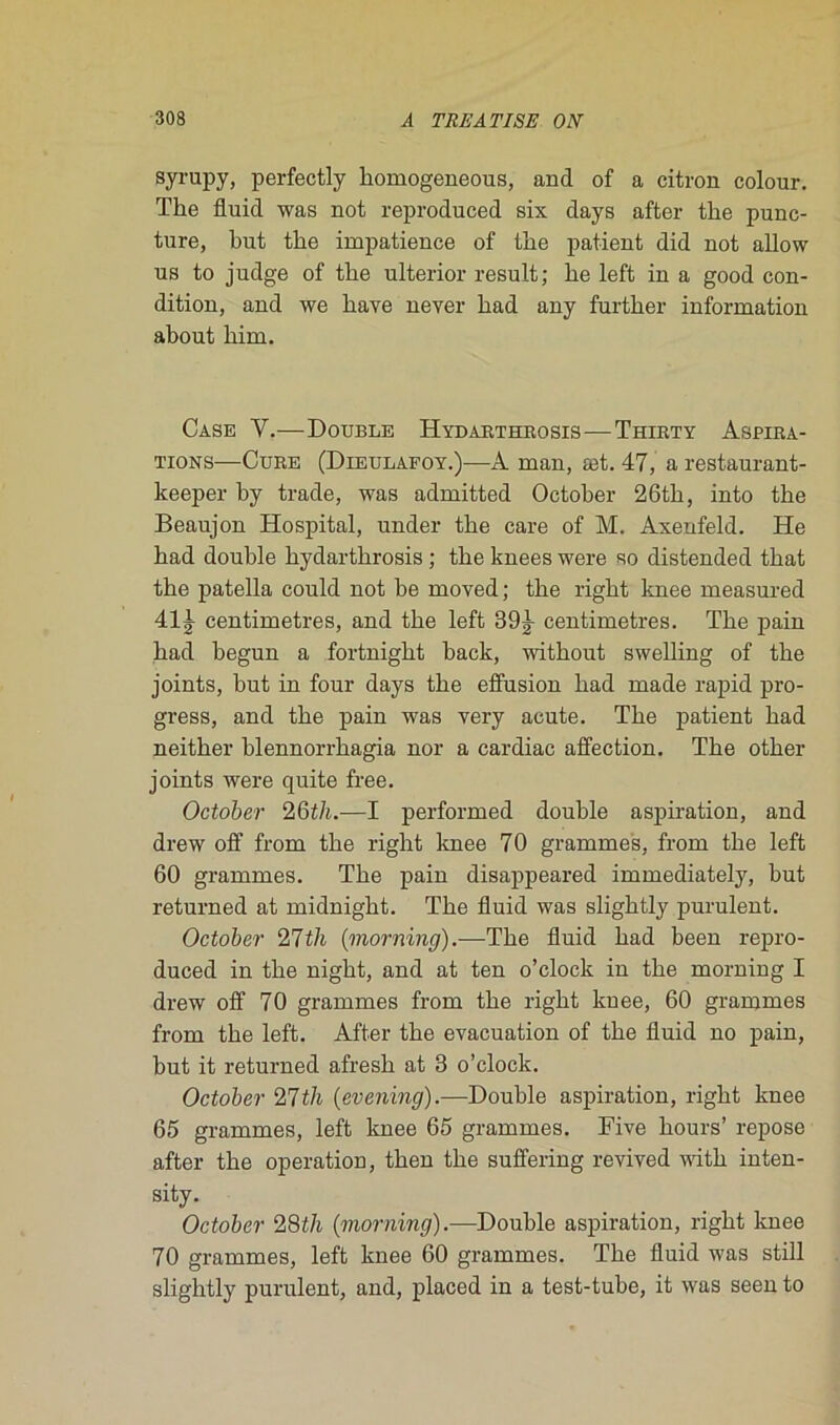 syrupy, perfectly homogeneous, and of a citron colour. The fluid was not reproduced six days after the punc- ture, but the impatience of the patient did not allow us to judge of the ulterior resuit; he left in a good con- dition, and we hâve never had any further information about him. Case Y.—Double Hydarthrosis-—Thirty Aspira- tions—Cure (Dieulafoy.)—A man, æt. 47, a restaurant- keeper by trade, was admitted October 26th, into the Beaujon Hospital, under the care of M. Axenfeld. He had double hydarthrosis ; the knees were so distended that the patella could not be moved ; the right knee measured 41J centimètres, and the left 39^ centimètres. The pain had begun a fortnight back, without swelling of the joints, but in four days the elfusion had made rapid pro- gress, and the pain was very acute. The patient had neither blennorrhagia nor a cardiac affection. The other joints were quite free. October 26t/t.—I performed double aspiration, and drew off from the right knee 70 grammes, from the left 60 grammes. The pain disappeared immediately, but returned at midnight. The fluid was slightly purulent. October 27th (morning).—The fluid had been repro- duced in the night, and at ten o’clock in the morning I drew off 70 grammes from the right knee, 60 grammes from the left. After the évacuation of the fluid no pain, but it returned afresh at 3 o’clock. October 27th (evening).—Double aspiration, right knee 65 grammes, left knee 65 grammes. Five hours’ repose after the operation, then the suffering revived witli inten- sity. October 28f/i {morning).—Double aspiration, right knee 70 grammes, left knee 60 grammes. The fluid was still slightly purulent, and, placed in a test-tube, it was seen to