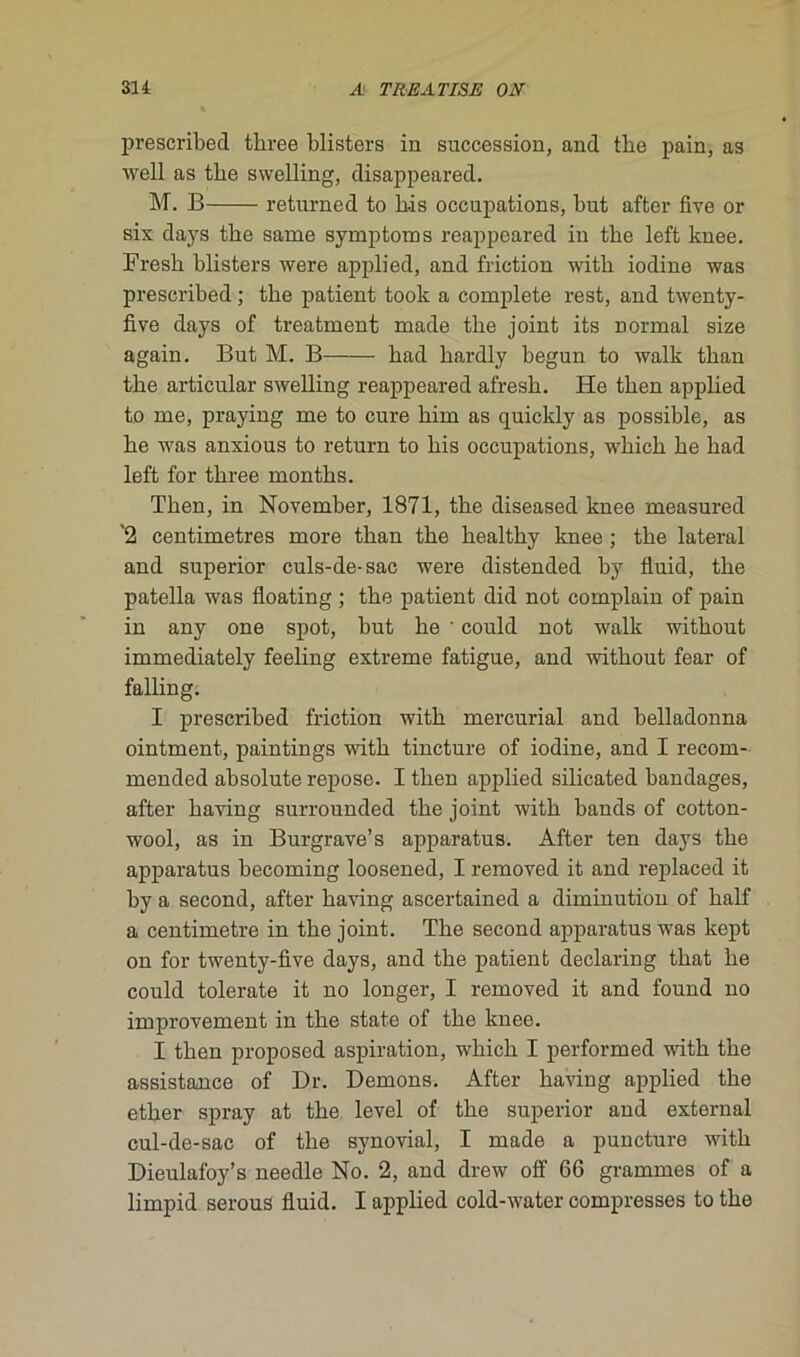 prescribed three blisters iu succession, and tbe pain, as well as tbe swelling, disappeared. M. B returned to Lis occupations, but after five or six days tbe same symptoms reappeared in tbe left knee. Fresb bbsters were applied, and friction witb iodine was prescribed ; tbe patient took a complété rest, and twenty- five days of treatment made tbe joint its Donnai size again. But M. B bad bardly begun to walk tban tbe articulai- swelling reappeared afresb. He tben applied to me, praying me to cure bim as quickly as possible, as be was anxious to return to bis occupations, wbicb be bad left for tbree montbs. Tben, in November, 1871, tbe diseased knee measured '2 centimètres more tban tbe bealtby knee ; tbe latéral and superior culs-de-sac were distended by fluid, tbe patella was floating ; tbe patient did not complain of pain in any one spot, but be • could not walk witbout immediately feeling extreme fatigue, and witbout fear of falling. I prescribed friction witb mercurial and belladonna ointment, paintings witb tincture of iodine, and I recom- mended absolute repose. I tben applied silicated bandages, after baving surrounded tbe joint witb bands of cotton- wool, as in Burgrave’s apparatus. After ten days tbe apparatus becoming loosened, I removed it and replaced it by a second, after baving ascertained a diminution of balf a centimètre in tbe joint. Tbe second apparatus was kept on for twenty-five days, and tbe patient declaring tbat be could tolerate it no longer, I removed it and found no improvement in tbe state of tbe knee. I tben proposed aspiration, wbicb I performed witb tbe assistance of Dr. Démons. After baving applied tbe etber spray at tbe level of tbe superior and external cul-de-sac of tbe synovial, I made a puncture witb Dieulafoy’s needle No. 2, and drew off 66 grammes of a limpid serous fluid. I applied cold-water compresses to tbe