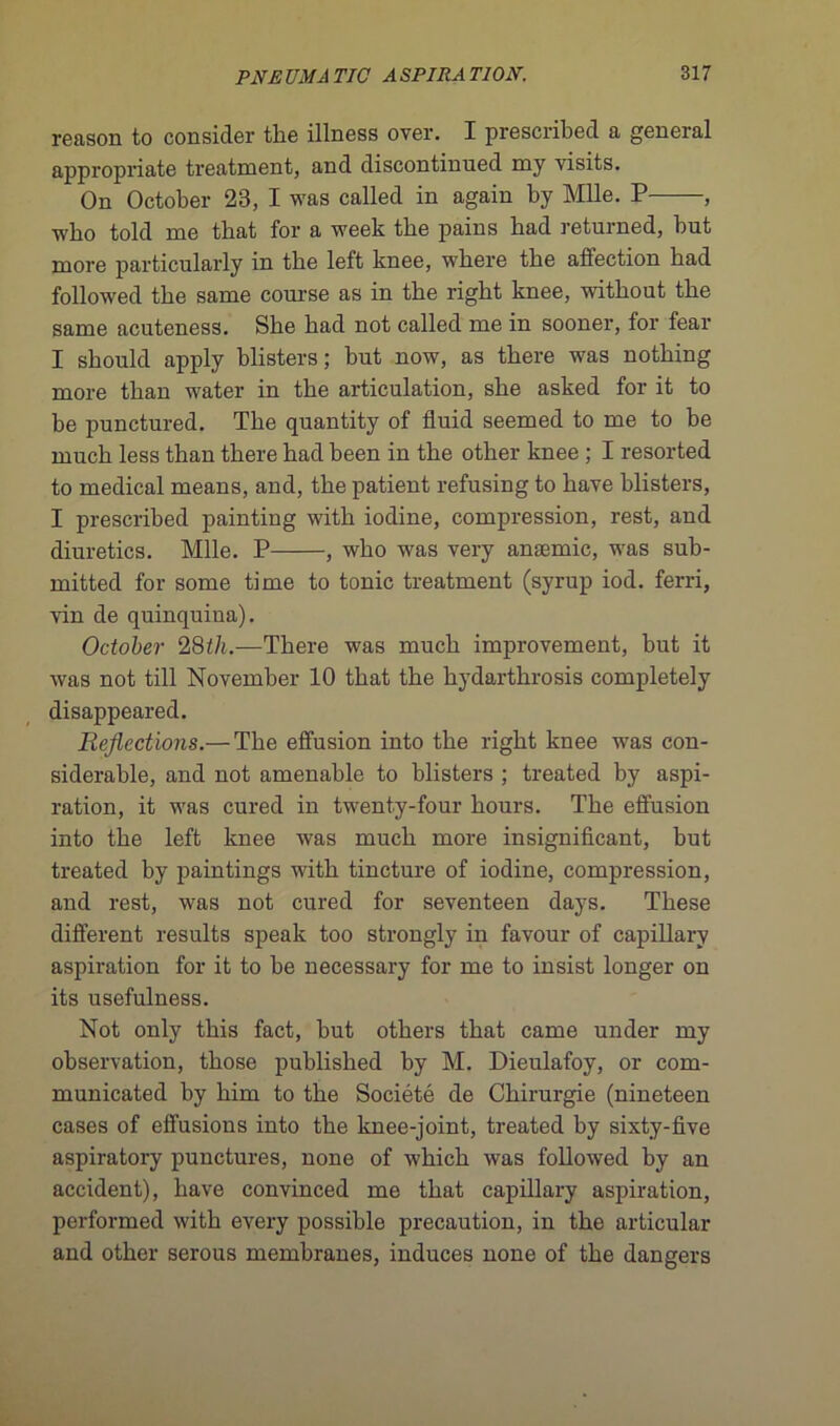 reason to consider the illness over. I prescribed a general appropriate treatment, and discontinued my visits. On October 23, I was called in again by Mlle. P , wbo told me tbat for a week tbe pains bad returned, but more particularly in tbe left knee, wbere tbe affection bad followed the same course as in the right knee, without the same acuteness. She had not called me in sooner, for fear I should apply hlisters; but now, as there was nothing more than water in the articulation, she asked for it to be punctured. The quantity of fluid seemed to me to be much less than there had been in the other knee ; I resorted to medical means, and, the patient refusing to hâve blisters, I prescribed painting with iodine, compression, rest, and diuretics. Mlle. P , who was very anæmic, was sub- mitted for some time to tonie treatment (syrup iod. ferri, vin de quinquiua). October 28th.—There was much improvement, but it was not till November 10 that the hydarthrosis completely disappeared. Rejlections.— The effusion into the right knee was con- sidérable, and not amenable to blisters ; treated by aspi- ration, it was cured in twenty-four hours. The effusion into the left knee was much more insignifiant, but treated by paintings with tincture of iodine, compression, and rest, was not cured for seventeen days. These different results speak too strongly in favour of capillary aspiration for it to be necessary for me to insist longer on its usefulness. Not only this fact, but others that came under my observation, those published by M. Dieulafoy, or com- municated by him to the Société de Chirurgie (nineteen cases of effusions into the knee-joint, treated by sixty-five aspiratory punctures, none of which was followed by an accident), hâve convinced me that capillary aspiration, performed with every possible précaution, in the articulai- and other serous membranes, induces none of the dangers