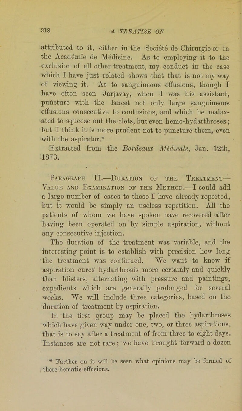 attributed to it, either in tbe Société de Chirurgie or in the Académie de Médicine. As to employing it to the exclusion of ail other treatment, my conduct in the case which I hâve just related shows that that is not my way of viewing it. As to sanguineous effusions, though I hâve often seen Jarjavay, wlien I was his assistant, puncture with the lancet not only large sanguineous effusions consecutive to contusions, and which he malax- ated to squeeze out the clots, buteven hemo-hydarthroses ; but I think it is more prudent not to puncture them, even with the aspirator.* Extracted from the Bordeaux Médicale, Jan. 12th, 1873. ParaGraph II.—Duration of the Treatment— Value and Examination of the Method.—I could add a large number of cases to those I bave already reported, but it would be simply an useless répétition. Ail the patients of whom we bave spoken bave recovered after having been operated on by simple aspiration, without any consecutive injection. The duration of the treatment was variable, and the interesting point is to establish with précision how long the treatment was continued. We want to know if aspiration cures hydarthrosis more certainly and quickly than blisters, alternating with pressure and paintings, expédients which are generally prolonged for several weeks. We will include three categories, based on the duration of treatment by aspiration. In the first group may be placed the hydarthroses which bave given way under one, two, or three aspirations, that is to say after a treatment of from three to eight days. Instances are not rare ; we bave brought forward a dozen * Farther on it will be seen what opinions may be formel of tbese hématie effusions.