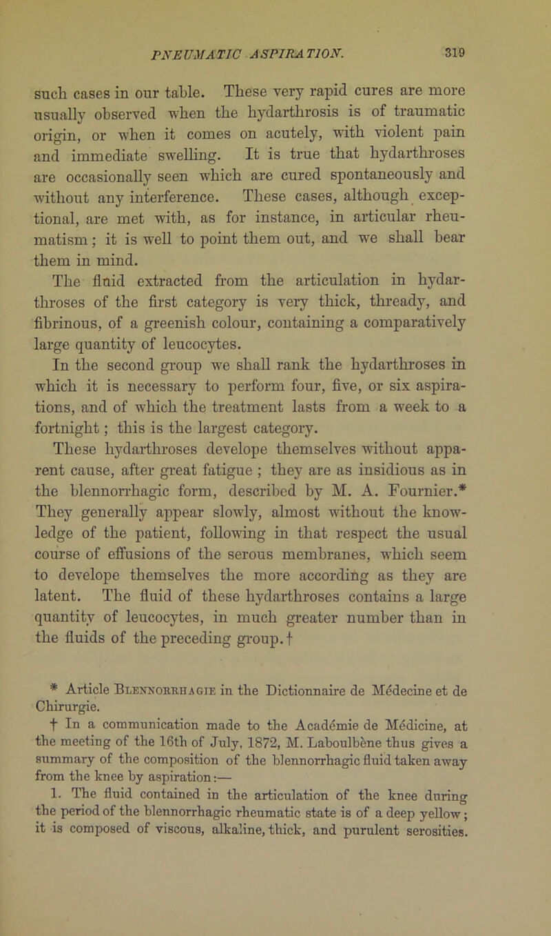 sueli cases in our table. Tbese very rapid cures are more usually observée! when tbe bydartbrosis is of traumatic origin, or when it cornes on acutely, with violent pain and immédiate swelhng. It is true tbat bydarthroses are occasionally seen whicb are cured spontaneonsly and witbout any interférence. Tbese cases, altkough excep- tional, are met with, as for instance, in articulai- rkeu- matism ; it is well to point tbem out, and we sball bear tbem in mind. Tbe flnid extracted from tbe articulation in kydar- tbroses of the first category is very tbick, tbready, and fibrinous, of a greenisk colour, containing a comparatively large quantity of leucocytes. In tbe second group we sball rank tbe bydarthroses in wbicb it is necessary to perforai four, five, or six aspira- tions, and of wbicb tbe treatment lasts from a week to a fortnigbt ; tliis is tbe largest category. Tbese bydarthroses develope tbemselves witbout appa- rent cause, after great fatigue ; tbey are as insidious as in the blennorrhagie form, described by M. A. Fournier.* Tbey generally appear slowly, almost witbout tbe know- ledge of tbe patient, following in tbat respect tbe usual course of effusions of tbe serous membranes, wbicb seem to develope tbemselves tbe more according as tbey are latent. Tbe fluid of tbese bydarthroses contains a large quantity of leucocytes, in mucb greater number tban in tbe fluids of tbe preceding group. f * Article Blennorrhagie in tbe Dictionnaire de Médecine et de Chirurgie. f In a communication made to the Académie de Médicine, at the meeting of the 16th of July, 1872, M. Laboulbène thus gives a summary of the composition of the blennorrhagie fluid taken away from the knee by aspiration:— 1. The fluid contained in the articulation of the knee dnring the period of the blennorrhagie rheumatic state is of a deep yellow ; it is composed of viscous, alkaline, thick, and purulent serosities.