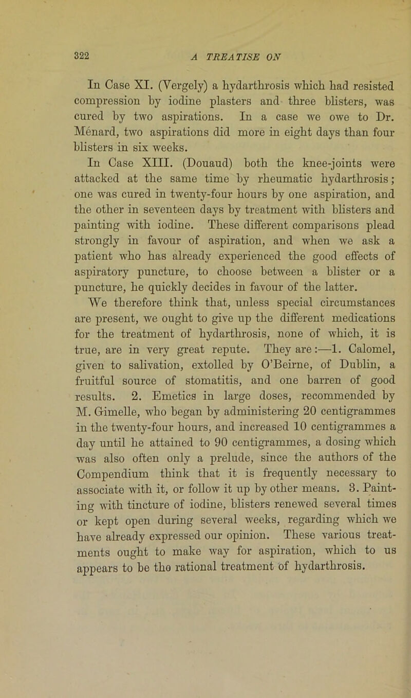 In Case XI. (Vergely) a hydarthrosis which had resisted compression by iodine plasters and three blisters, was cured by two aspirations. In a case we owe to Dr. Ménard, two aspirations did more in eigbt days tban four blisters in six weeks. In Case XIII. (Douaud) botk tke knee-joints were attacked at tbe same time by rbeumatic hydarthrosis ; one was cured in twenty-four hours by one aspiration, and the other in seventeen days by treatment with blisters and painting with iodine. These different comparisons plead strongly in favour of aspiration, and when we ask a patient who has already experienced the good effects of aspiratory puncture, to choose between a blister or a puncture, he quickly décidés in favour of the latter. We therefore think that, unless spécial circumstances are présent, we ought to give up the different médications for the treatment of hydarthrosis, none of which, it is true, are in very great repute. They are :—1. Calomel, given to salivation, extolled by O’Beirne, of Dublin, a fruitful source of stomatitis, and one barren of good results. 2. Emetics in large doses, recommended by M. Grimelle, who began by administering 20 centigrammes in the twenty-four hours, and increased 10 centigrammes a day until he attained to 90 centigrammes, a dosing which was also often only a préludé, since the authors of the Compendium think that it is frequently necessary to associate with it, or follow it up by other means. 3. Paint- ing with tincture of iodine, blisters renewed several times or kept open during several weeks, regarding which we hâve already expressed our opinion. These various treat- ments ought to make way for aspiration, which to us appears to be tho rational treatment of hydarthrosis.