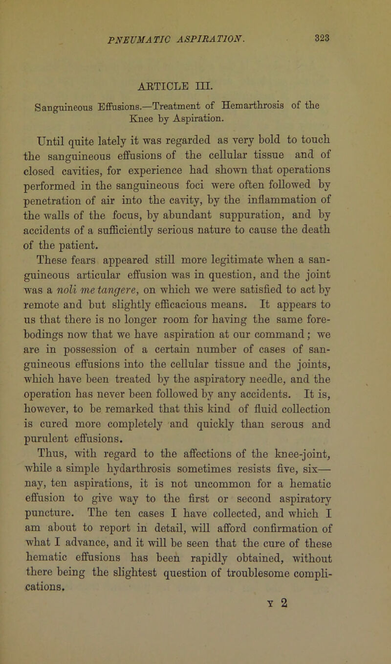 ARTICLE III. Sanguineous Effusions.—Treatment of Hemarthrosis of the Knee by Aspiration. Until quite lately it was regarded as very bold to touch tlie sanguineous effusions of the cellular tissue and of closed cavities, for expérience had shown that operations performed in the sanguineous foci were often followed by pénétration of air into the cavity, hy the inflammation of the walls of the focus, by abundant suppuration, and by accidents of a sufficiently serious nature to cause the death of the patient. These fears appeared still more legitimate when a san- guineous articulai’ effusion was in question, and the joint was a noli me tangere, on which we were satisfied to act by remote and but slightly efficacious means. It appears to us that there is no longer room for having the same fore- bodings now that we hâve aspiration at our command ; we are in possession of a certain number of cases of san- guineous effusions into the cellular tissue and the joints, which hâve heen treated by the aspiratory neeclle, and the operation bas never been followed by any accidents. It is, however, to be remarked that this kind of fluid collection is cured more completely and quickly than serous and purulent effusions. Thus, with regard to the affections of the knee-joint, while a simple hydarthrosis sometimes resists five, six— nay, ten aspirations, it is not uncommon for a hématie effusion to give way to the first or second aspiratory puncture. The ten cases I bave collected, and which I am about to report in detail, will afford confirmation of what I advance, and it will be seen that the cure of these hématie effusions lias been rapidly obtained, without there being the slightest question of troublesome compli- cations. Y 2