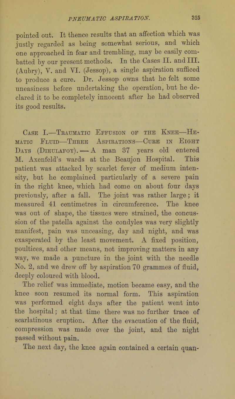 pointed out. It thence results that an affection wbicb was justly regardée! as being somewhat serious, and whicli one approached in fear and trembling, may be easily com- batted by our présent methods. In the Cases II. and III. (Aubry), V. and VL (Jessop), a single aspiration sufficed to produce a cure. Dr. Jessop owns tbat be felt some uneasiness before undertaking tbe operation, but be de- clared it to be completely innocent after be bad observed its good results. Case I.—Traumatic Effusion of the Knee—He- MATIO FLUID—THREE ASPIRATIONS—CüRE IN ElGHT Days (Dieulafoy). — A man 37 years old entered M. Axenfeld’s wards at tbe Beaujon Hospital. Tbis patient was attacked by scarlet fever of medium inten- sity, but be complained particularly of a severe pain in tbe rigbt knee, wbicb bad corne on about four days previously, after a fall. Tbe joint was ratber large ; it measured 41 centimètres in circumference. Tbe knee was out of sbape, tbe tissues were strained, tbe concus- sion of tbe patella against tbe condyles was very sligbtly manifest, pain was unceasing, day and nigbt, and was exasperated by tbe least movement. A fixed position, poultices, and otber means, not improving matters in any way, we made a puncture in tbe joint witb the needle No. 2, and we drew off by aspiration 70 grammes of fluid, deeply coloured witb blood. Tbe relief was immédiate, motion became easy, and the knee soon resumed its normal form. Tbis aspiration was performed eight days after tbe patient went into tbe hospital ; at tbat time there was no further trace of scarlatinous éruption. After tbe évacuation of tbe fluid, compression was made over tbe joint, and tbe nigbt passed without pain. Tbe next day, tbe knee again contained a certain quan-
