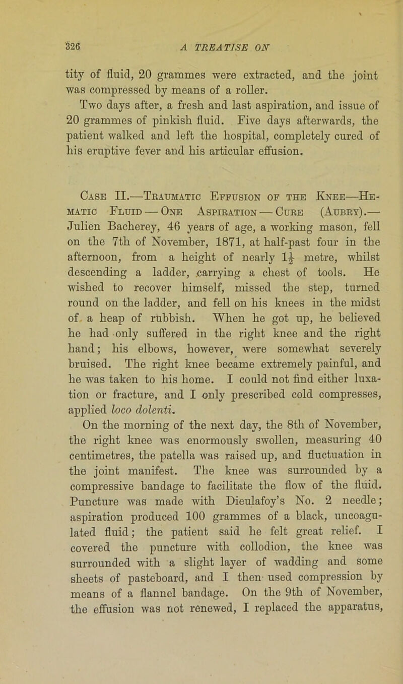 tity of fluicl, 20 grammes were extracted, and tbe joint was compressed by means of a roller. Two days after, a fresk and last aspiration, and issue of 20 grammes of pinkish fluid. Five days afterwards, the patient walked and left tbe bospital, completely cured of bis eruptive fever and bis articulai- effusion. Case II.—Traumatic Effusion of the Knee—He- matic Fluid — One Aspiration — Cure (Aubry).— Julien Bacberey, 46 years of âge, a working mason, fell on tbe 7tb of November, 1871, at balf-past four in tbe afternoon, from a beigbt of nearly lj- métré, wbilst descending a ladder, .carrying a cbest of tools. He wisbed to recover bimself, missed tbe step, turned round on tbe ladder, and fell on bis knees in tbe midst of a beap of rubbisb. Wben be got up, be believed be bad only suffered in tbe rigbt knee and tbe right band ; bis elbows, bowever, were somewbat severely bruised. Tbe rigbt knee became extremely painful, and be w-as taken to bis borne. I could not find eitber luxa- tion or fracture, and I only prescribed cold compresses, applied loco dolenti. On tbe morning of tbe next day, tbe 8tb of November, tbe rigbt knee was enormously swollen, measuring 40 centimètres, tbe patella was raised up, and fluctuation in tbe joint manifest. Tbe knee was surrounded by a compressive bandage to facilitate tbe flow of tbe fluid. Puncture was made witb Dieulafoy’s No. 2 needle ; aspiration produced 100 grammes of a black, uncoagu- lated fluid; tbe patient said be felt great relief. I covered tbe puncture witb collodion, tbe knee was surrounded witb a sligbt layer of wadding and some sbeets of pasteboard, and I tben used compression by means of a flannel bandage. On tbe 9tb of November, tbe effusion was not renewed, I replaced tbe apparatus,