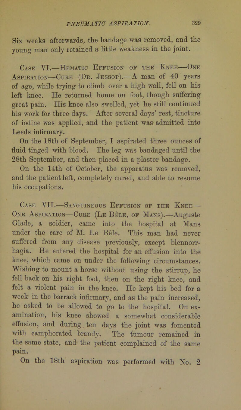Six weeks affcerwards, the bandage was removed, and the young man only retained a little weakness in the joint. Case YI.—Hematic Effusion of the Knee—One Aspiration—Cure (Dr. Jessop).—A man of 40 years of âge, while trying to climb over a bigb wall, fell on bis left knee. He returned home on foot, tkough suffering great pain. His knee also swelled, yet he still continued his work for three days. After several days’ rest, tincture of iodine was applied, and the patient was admitted into Leeds infirmary. On the 18th of September, I aspirated three ounces of fluid tinged with blood. The leg was bandaged until the 28th September, and then placed in a plaster bandage. On the 14th of October, the apparatus was removed, and the patient left, completely cured, and able to résumé his occupations. Case VII.—Sanguineous Effusion of the Knee— One Aspiration—Cure (Le Bêle, of Mans).—Auguste Glade, a soldier, came into the hospital at Mans under the care of M. Le Bêle. This man had never suffered from any disease previously, except blennorr- hagia. He entered the hospital for an effusion into the knee, which came on under the following circumstances. Wishing to mount a horse without using the stirrup, he fell back on his right foot, then on the right knee, and felt a violent pain in the knee. He kept his bed for a week in the barrack infirmary, and as the pain increased, he asked to be allowed to go to the hospital. On ex- amination, his knee showed a somewhat considérable effusion, and during ten days the joint was fomented with camphorated brandy. The tumour remained in the same state, and the patient complained of the same pain. On the 18th aspiration was performed with No. 2