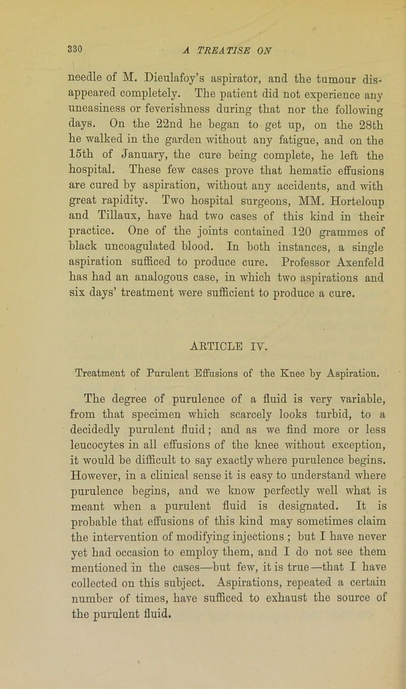 neeclle of M. Dieulafoy’s aspirator, and tlie tumour dis- appeared completely. The patient did not expérience any uneasiness or feverishness during that nor the following days. On the 22nd he hegan to get up, on the 28th he walked in the garden without any fatigue, and on the 15th of January, the cure heing complété, he left the hospital. These few cases prove that hématie effusions are cured by aspiration, without any accidents, and with great rapidity. Two hospital surgeons, MM. Horteloup and Tillaux, hâve had two cases of this ldnd in their practice. One of the joints contained 120 grammes of black uncoagulated blood. In both instances, a single aspiration sufficed to produce cure. Professor Axenfeld bas had an analogous case, in which two aspirations and six days’ treatment were sufïicient to produce a cure. AETICLE IY. Treatment of Purulent Effusions of the Knee by Aspiration. The degree of purulence of a fluid is very variable, from that specimen which scarcely looks turbid, to a decidedly purulent fluid ; and as we find more or less leucocytes in ail effusions of the knee without exception, it would he difficult to say exactly where purulence begins. However, in a clinical sense it is easy to understand where purulence begins, and we know perfectly well wha't is meant when a purulent fluid is designated. It is probable that effusions of this kind may sometimes claim the intervention of modifying injections ; but I bave never yet had occasion to employ them, and I do not see them mentioned in the cases—but few, it is true —that I bave collected on this subject. Aspirations, repeated a certain number of times, bave sufficed to exhaust the source of the purulent fluid.